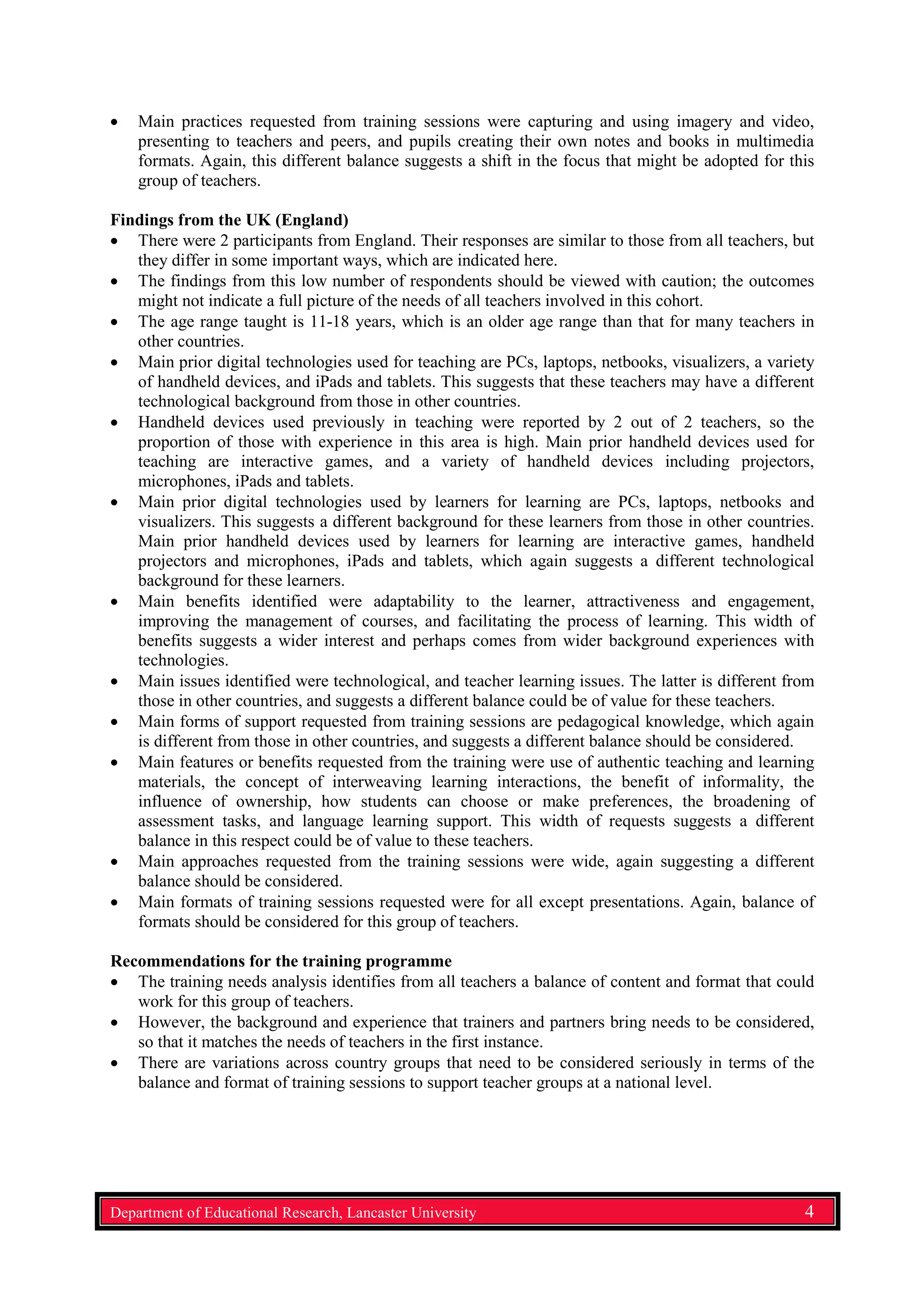 • Main practices requested from training sessions were capturing and using imagery and video,
presenting to teachers and peers, and pupils creating their own notes and books in multimedia
formats. Again, this different balance suggests a shift in the focus that might be adopted for this
group of teachers.
Findings from the UK (England)
• There were 2 participants from England. Their responses are similar to those from all teachers, but
they differ in some important ways, which are indicated here.
• The findings from this low number of respondents should be viewed with caution; the outcomes
might not indicate a full picture of the needs of all teachers involved in this cohort.
• The age range taught is 11-18 years, which is an older age range than that for many teachers in
other countries.
• Main prior digital technologies used for teaching are PCs, laptops, netbooks, visualizers, a variety
of handheld devices, and iPads and tablets. This suggests that these teachers may have a different
technological background from those in other countries.
• Handheld devices used previously in teaching were reported by 2 out of 2 teachers, so the
proportion of those with experience in this area is high. Main prior handheld devices used for
teaching are interactive games, and a variety of handheld devices including projectors,
microphones, iPads and tablets.
• Main prior digital technologies used by learners for learning are PCs, laptops, netbooks and
visualizers. This suggests a different background for these learners from those in other countries.
Main prior handheld devices used by learners for learning are interactive games, handheld
projectors and microphones, iPads and tablets, which again suggests a different technological
background for these learners.
• Main benefits identified were adaptability to the learner, attractiveness and engagement,
improving the management of courses, and facilitating the process of learning. This width of
benefits suggests a wider interest and perhaps comes from wider background experiences with
technologies.
• Main issues identified were technological, and teacher learning issues. The latter is different from
those in other countries, and suggests a different balance could be of value for these teachers.
• Main forms of support requested from training sessions are pedagogical knowledge, which again
is different from those in other countries, and suggests a different balance should be considered.
• Main features or benefits requested from the training were use of authentic teaching and learning
materials, the concept of interweaving learning interactions, the benefit of informality, the
influence of ownership, how students can choose or make preferences, the broadening of
assessment tasks, and language learning support. This width of requests suggests a different
balance in this respect could be of value to these teachers.
• Main approaches requested from the training sessions were wide, again suggesting a different
balance should be considered.
• Main formats of training sessions requested were for all except presentations. Again, balance of
formats should be considered for this group of teachers.
Recommendations for the training programme
• The training needs analysis identifies from all teachers a balance of content and format that could
work for this group of teachers.
• However, the background and experience that trainers and partners bring needs to be considered,
so that it matches the needs of teachers in the first instance.
• There are variations across country groups that need to be considered seriously in terms of the
balance and format of training sessions to support teacher groups at a national level.
Department of Educational Research, Lancaster University 4
 