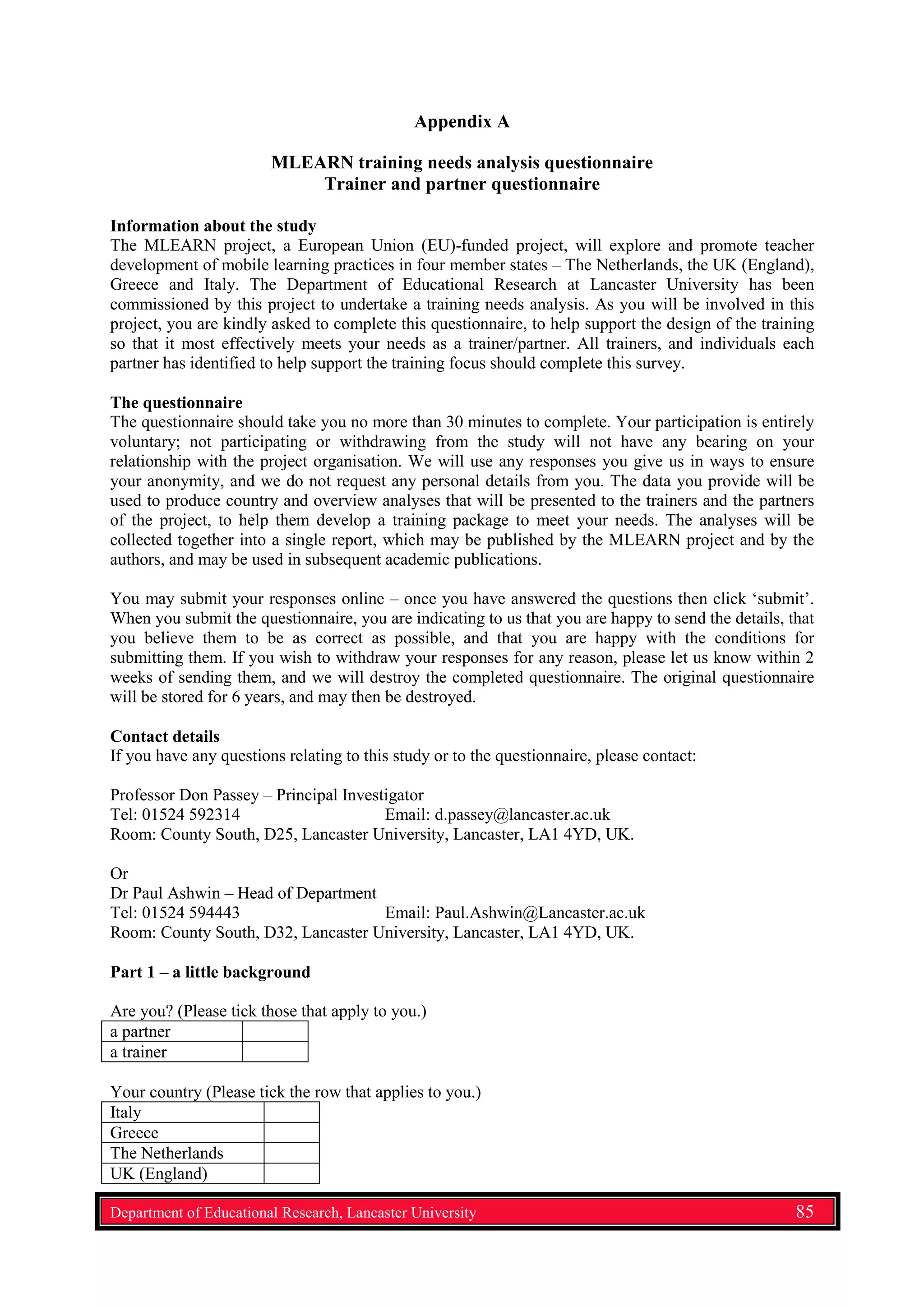Appendix A
MLEARN training needs analysis questionnaire
Trainer and partner questionnaire
Information about the study
The MLEARN project, a European Union (EU)-funded project, will explore and promote teacher
development of mobile learning practices in four member states – The Netherlands, the UK (England),
Greece and Italy. The Department of Educational Research at Lancaster University has been
commissioned by this project to undertake a training needs analysis. As you will be involved in this
project, you are kindly asked to complete this questionnaire, to help support the design of the training
so that it most effectively meets your needs as a trainer/partner. All trainers, and individuals each
partner has identified to help support the training focus should complete this survey.
The questionnaire
The questionnaire should take you no more than 30 minutes to complete. Your participation is entirely
voluntary; not participating or withdrawing from the study will not have any bearing on your
relationship with the project organisation. We will use any responses you give us in ways to ensure
your anonymity, and we do not request any personal details from you. The data you provide will be
used to produce country and overview analyses that will be presented to the trainers and the partners
of the project, to help them develop a training package to meet your needs. The analyses will be
collected together into a single report, which may be published by the MLEARN project and by the
authors, and may be used in subsequent academic publications.
You may submit your responses online – once you have answered the questions then click ‘submit’.
When you submit the questionnaire, you are indicating to us that you are happy to send the details, that
you believe them to be as correct as possible, and that you are happy with the conditions for
submitting them. If you wish to withdraw your responses for any reason, please let us know within 2
weeks of sending them, and we will destroy the completed questionnaire. The original questionnaire
will be stored for 6 years, and may then be destroyed.
Contact details
If you have any questions relating to this study or to the questionnaire, please contact:
Professor Don Passey – Principal Investigator
Tel: 01524 592314 Email: d.passey@lancaster.ac.uk
Room: County South, D25, Lancaster University, Lancaster, LA1 4YD, UK.
Or
Dr Paul Ashwin – Head of Department
Tel: 01524 594443 Email: Paul.Ashwin@Lancaster.ac.uk
Room: County South, D32, Lancaster University, Lancaster, LA1 4YD, UK.
Part 1 – a little background
Are you? (Please tick those that apply to you.)
a partner
a trainer
Your country (Please tick the row that applies to you.)
Italy
Greece
The Netherlands
UK (England)
Department of Educational Research, Lancaster University 85
 