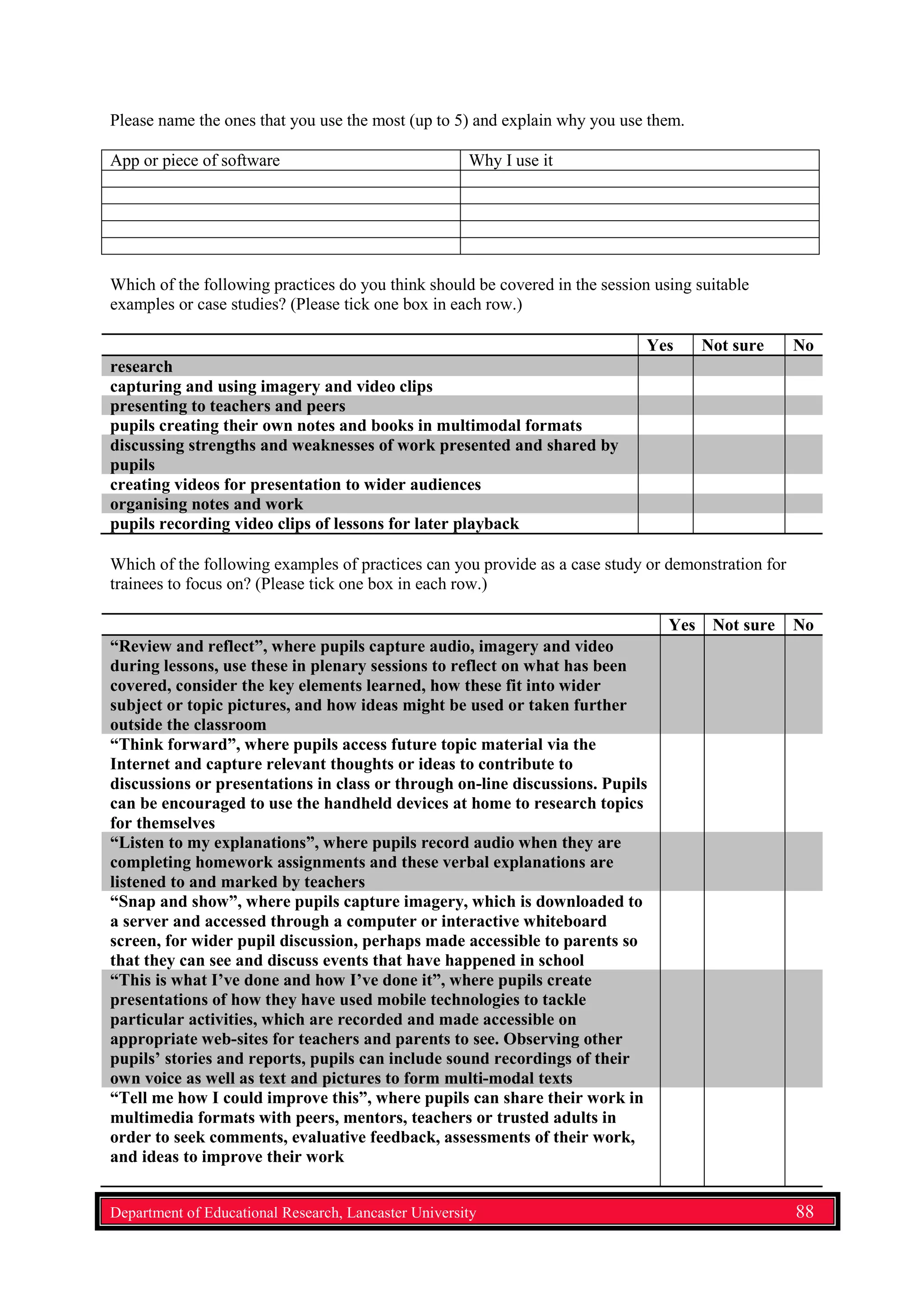 Please name the ones that you use the most (up to 5) and explain why you use them.
App or piece of software Why I use it
Which of the following practices do you think should be covered in the session using suitable
examples or case studies? (Please tick one box in each row.)
Yes Not sure No
research
capturing and using imagery and video clips
presenting to teachers and peers
pupils creating their own notes and books in multimodal formats
discussing strengths and weaknesses of work presented and shared by
pupils
creating videos for presentation to wider audiences
organising notes and work
pupils recording video clips of lessons for later playback
Which of the following examples of practices can you provide as a case study or demonstration for
trainees to focus on? (Please tick one box in each row.)
Yes Not sure No
“Review and reflect”, where pupils capture audio, imagery and video
during lessons, use these in plenary sessions to reflect on what has been
covered, consider the key elements learned, how these fit into wider
subject or topic pictures, and how ideas might be used or taken further
outside the classroom
“Think forward”, where pupils access future topic material via the
Internet and capture relevant thoughts or ideas to contribute to
discussions or presentations in class or through on-line discussions. Pupils
can be encouraged to use the handheld devices at home to research topics
for themselves
“Listen to my explanations”, where pupils record audio when they are
completing homework assignments and these verbal explanations are
listened to and marked by teachers
“Snap and show”, where pupils capture imagery, which is downloaded to
a server and accessed through a computer or interactive whiteboard
screen, for wider pupil discussion, perhaps made accessible to parents so
that they can see and discuss events that have happened in school
“This is what I’ve done and how I’ve done it”, where pupils create
presentations of how they have used mobile technologies to tackle
particular activities, which are recorded and made accessible on
appropriate web-sites for teachers and parents to see. Observing other
pupils’ stories and reports, pupils can include sound recordings of their
own voice as well as text and pictures to form multi-modal texts
“Tell me how I could improve this”, where pupils can share their work in
multimedia formats with peers, mentors, teachers or trusted adults in
order to seek comments, evaluative feedback, assessments of their work,
and ideas to improve their work
Department of Educational Research, Lancaster University 88
 