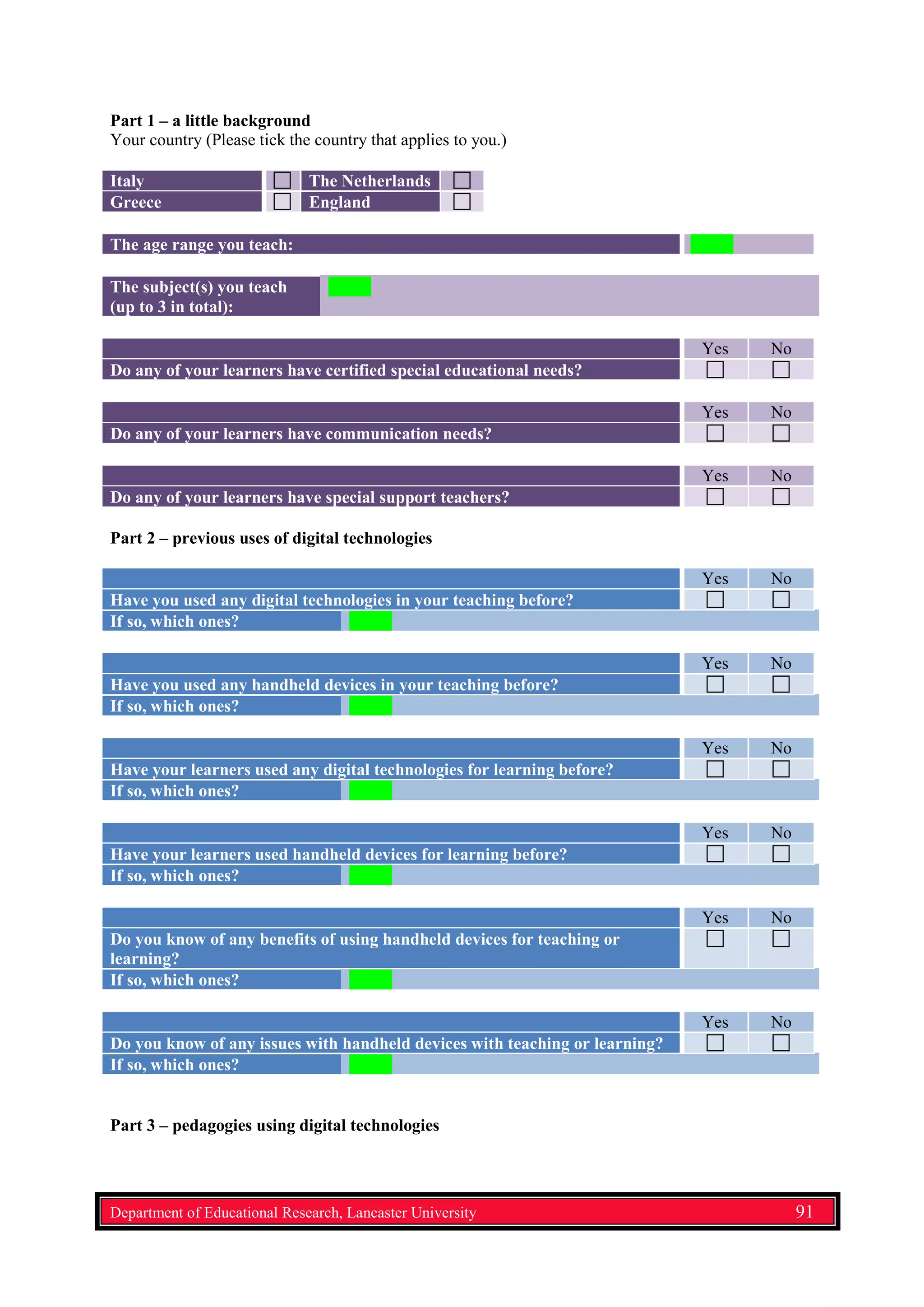 Part 1 – a little background
Your country (Please tick the country that applies to you.)
Italy The Netherlands
Greece England
The age range you teach:
The subject(s) you teach
(up to 3 in total):
Yes No
Do any of your learners have certified special educational needs?
Yes No
Do any of your learners have communication needs?
Yes No
Do any of your learners have special support teachers?
Part 2 – previous uses of digital technologies
Yes No
Have you used any digital technologies in your teaching before?
If so, which ones?
Yes No
Have you used any handheld devices in your teaching before?
If so, which ones?
Yes No
Have your learners used any digital technologies for learning before?
If so, which ones?
Yes No
Have your learners used handheld devices for learning before?
If so, which ones?
Yes No
Do you know of any benefits of using handheld devices for teaching or
learning?
If so, which ones?
Yes No
Do you know of any issues with handheld devices with teaching or learning?
If so, which ones?
Part 3 – pedagogies using digital technologies
Department of Educational Research, Lancaster University 91
 