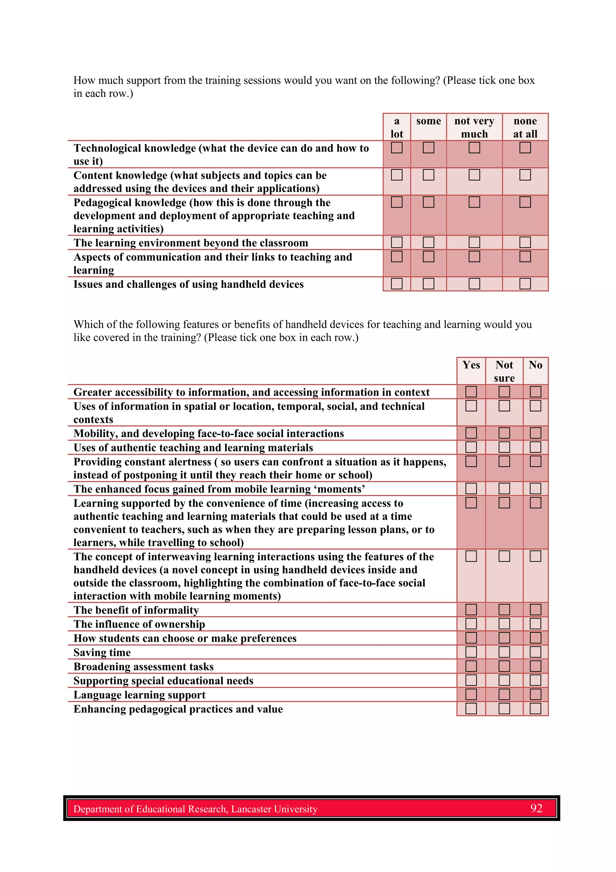 How much support from the training sessions would you want on the following? (Please tick one box
in each row.)
a
lot
some not very
much
none
at all
Technological knowledge (what the device can do and how to
use it)
Content knowledge (what subjects and topics can be
addressed using the devices and their applications)
Pedagogical knowledge (how this is done through the
development and deployment of appropriate teaching and
learning activities)
The learning environment beyond the classroom
Aspects of communication and their links to teaching and
learning
Issues and challenges of using handheld devices
Which of the following features or benefits of handheld devices for teaching and learning would you
like covered in the training? (Please tick one box in each row.)
Yes Not
sure
No
Greater accessibility to information, and accessing information in context
Uses of information in spatial or location, temporal, social, and technical
contexts
Mobility, and developing face-to-face social interactions
Uses of authentic teaching and learning materials
Providing constant alertness ( so users can confront a situation as it happens,
instead of postponing it until they reach their home or school)
The enhanced focus gained from mobile learning ‘moments’
Learning supported by the convenience of time (increasing access to
authentic teaching and learning materials that could be used at a time
convenient to teachers, such as when they are preparing lesson plans, or to
learners, while travelling to school)
The concept of interweaving learning interactions using the features of the
handheld devices (a novel concept in using handheld devices inside and
outside the classroom, highlighting the combination of face-to-face social
interaction with mobile learning moments)
The benefit of informality
The influence of ownership
How students can choose or make preferences
Saving time
Broadening assessment tasks
Supporting special educational needs
Language learning support
Enhancing pedagogical practices and value
Department of Educational Research, Lancaster University 92
 