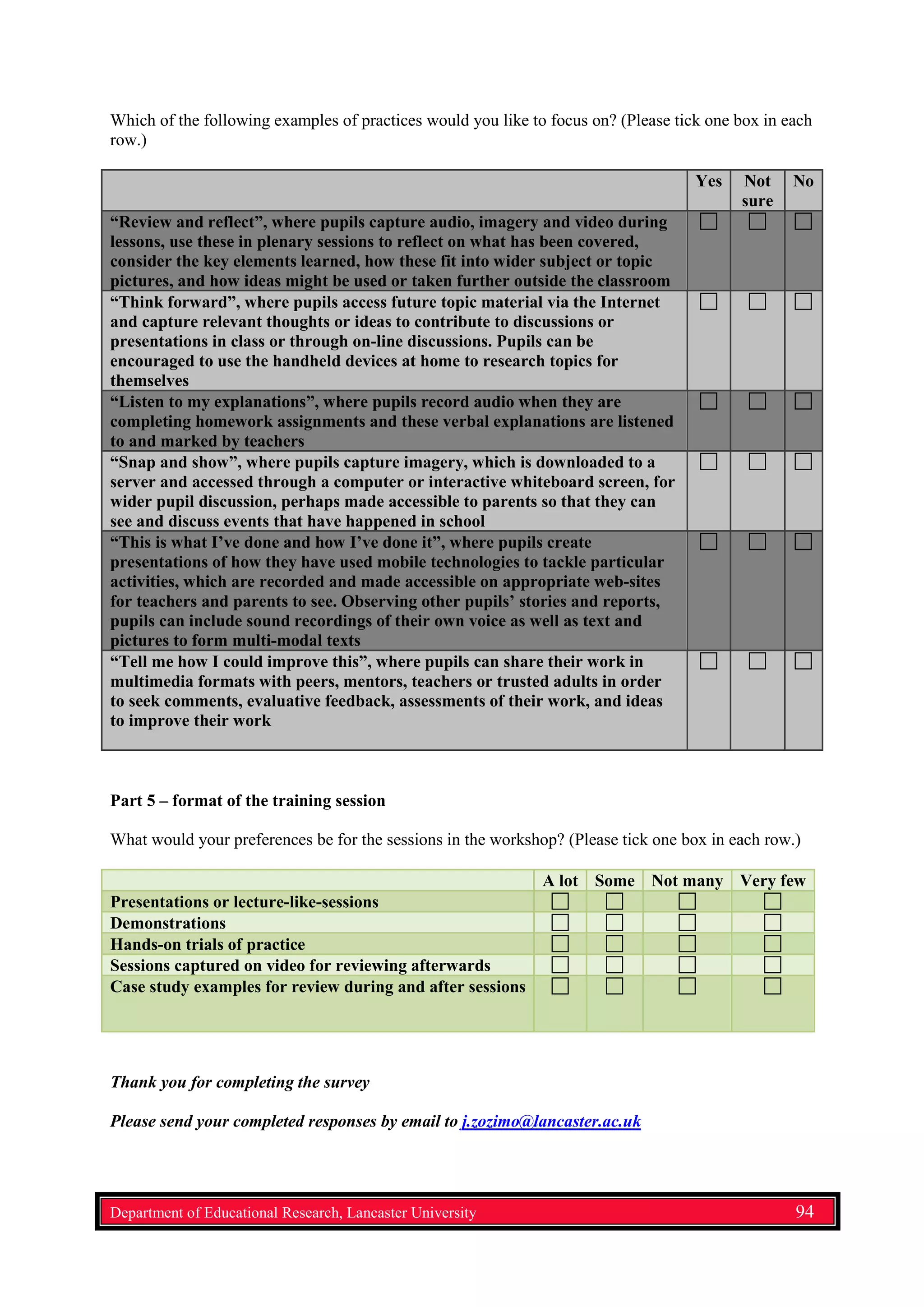 Which of the following examples of practices would you like to focus on? (Please tick one box in each
row.)
Yes Not
sure
No
“Review and reflect”, where pupils capture audio, imagery and video during
lessons, use these in plenary sessions to reflect on what has been covered,
consider the key elements learned, how these fit into wider subject or topic
pictures, and how ideas might be used or taken further outside the classroom
“Think forward”, where pupils access future topic material via the Internet
and capture relevant thoughts or ideas to contribute to discussions or
presentations in class or through on-line discussions. Pupils can be
encouraged to use the handheld devices at home to research topics for
themselves
“Listen to my explanations”, where pupils record audio when they are
completing homework assignments and these verbal explanations are listened
to and marked by teachers
“Snap and show”, where pupils capture imagery, which is downloaded to a
server and accessed through a computer or interactive whiteboard screen, for
wider pupil discussion, perhaps made accessible to parents so that they can
see and discuss events that have happened in school
“This is what I’ve done and how I’ve done it”, where pupils create
presentations of how they have used mobile technologies to tackle particular
activities, which are recorded and made accessible on appropriate web-sites
for teachers and parents to see. Observing other pupils’ stories and reports,
pupils can include sound recordings of their own voice as well as text and
pictures to form multi-modal texts
“Tell me how I could improve this”, where pupils can share their work in
multimedia formats with peers, mentors, teachers or trusted adults in order
to seek comments, evaluative feedback, assessments of their work, and ideas
to improve their work
Part 5 – format of the training session
What would your preferences be for the sessions in the workshop? (Please tick one box in each row.)
A lot Some Not many Very few
Presentations or lecture-like-sessions
Demonstrations
Hands-on trials of practice
Sessions captured on video for reviewing afterwards
Case study examples for review during and after sessions
Thank you for completing the survey
Please send your completed responses by email to j.zozimo@lancaster.ac.uk
Department of Educational Research, Lancaster University 94
 