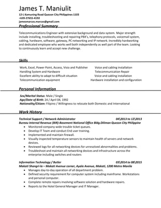 James T. Maniulit
12-L Kamuning Road Quezon City Philippines 1103
+639-27655-4192
jamesmarcos.marcos@gmail.com
Professional Summary
Telecommunications Engineer with extensive background and data system. Major strength
include installing, troubleshooting and repairing PBX’s, telephony protocols, voicemail system,
cabling, hardware, software, gateway, PC networking and IP network. Incredibly hardworking
and dedicated employee who works well both independently as well part of the team. Looking
to continuously learn and accept new challenge.
Skills
Work, Excel, Power Point, Access, Visio and Publisher Voice and cabling installation
Handling System and Hardware Telecommunication Repair
Excellent ability to adapt to difficult situation Voice and cabling installation
Telecommunication equipment Hardware installation and configuration
Personal Information
Sex/Marital Status: Male / Single
Age/Date of Birth: 24 / April 04, 1992
Nationality/Citizen: Filipino / Willingness to relocate both Domestic and International
Work History
Technical Support / Network Administrator 042013 to 122013
Bureau Internal Revenue (BIR)-Basement National Office Bldg.Diliman Quezon City Philippine
 Monitored company-wide trouble ticket queues.
 Develop IT Team and conduct End user training.
 Implemented and maintain firewall.
 Visually inspected temperature sensors to maintain health of servers and network
devices.
 Reviewed logs for all networking devices for unresolved abnormalities and problems.
 Troubleshoot and maintain all networking devices and infrastructure across the
enterprise including switches and routers
Information Technology / Butler 032014 to 082015
Makati Shangri-la – Makati Avenue corner, Ayala Avenue, Makati, 1200 Metro Manila
 Manages day-to-day operation of all department problem.
 Defined security requirement for computer system including mainframe. Workstations
and personal computer.
 Complete remote repairs involving software solution and hardware repairs.
 Reports to the Hotel General Manager and IT Manager.
 