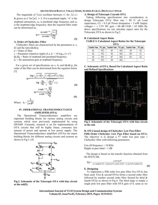 ARVIND SINGH RAWAT, VIKALP JOSHI, SUDHIR JUGRAN, DR.SANJAY SINGH
International Journal of VLSI System Design and Communication Systems
Volume.03, IssueNo.02, February-2015, Pages: 0119-0121
The magnitude of Tn(x) oscillates between ±1 for
& grows as nx
for . If ε is passband ripple, „A‟ is the
stopband attenuation, ωo is passband edge frequency and ωs
is the stopband edge frequency, then the required filter order
can be determined as;
(3)
A. Order of Chebyshev Filter
Chebyshev filters are characterized by the parameters n, ε,
δ2 and the ratio Ωs/Ω p.
n = Order of filter
ε = Parameter related to ripple (δ1), δ1 = 10 log10 (1+ε2
)
Ωs/Ωp = Ratio of stopband and passband frequency
δ2 = the attenuation gain at stopband frequency
For a given set of specifications on ε, δ2 and Ωs/Ω p, the
order of the filter can be determined from the equation below
[3]
(4)
(5)
Where δ2 =
IV. OPERATIONAL TRANSCONDUCTANCE
AMPLIFIER (OTA)
The Operational Transconductance amplifiers are
important building blocks for various analog circuits and
systems which were previously implemented by using
OPAMP. Currently, research is on for implementation of
OTA circuits that will be highly linear, consumes less
amount of power and operate at low power supply. The
Operational Transconductance amplifiers (OTAs) are major
building blocks for different analog circuits and systems as
shown in Fig.3. [4]
Fig.2. Schematic of the Telescopic OTA with bias circuit
at the tail[5].
A. Design of Telescopic Cascade OTA
Taking following specifications into consideration to
design Telescopic OTA: Slew rate = 80 V/ μS Load
capacitance, CL = 0.5 pF Power dissipation < 3 mW Supply
voltages = ± 2.5V DC gain = 88 dB UGB = 65 MHz By
above specifications we can calculate aspect ratio for the
Telescopic OTA as shown in Fig.2.
B. Calculated Aspect Ratio
TABLE I: Calculated Aspect Ratios for the Telescopic
OTA
C. Schematic of OTA, Based On Calculated Aspect Ratio
and Defined Specifications
Fig.3. Schematic of the Telescopic OTA with bias circuit
at the tail.
D. OTA based design of Chebyshev Low Pass Filter
Fifth Order Chebyshev Low Pass Filter based on OTA:
The objective is to design a 5th
order low pass type 1
Chebyshev filter with following parameters;
Cut-off frequency = 10 KHz
Ripple in pass band = 1 dB
The design is based on the transfer function obtained from
the MATLAB;
(6)
E. Designing
To implement a fifth order low pass filter five OTAs has
been used. First & second OTAs forms a second order filter
followed by another second order filter formed by third &
fourth OTAs as shown in Fig.4. The third stage is simply a
single pole low pass filter with OTA gain of 4, same as we
 