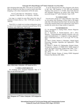 Telescopic OTA Based Design of 5th
Order Chebyshev Low Pass Filter
International Journal of VLSI System Design and Communication Systems
Volume.03, IssueNo.02, February-2015, Pages: 0119-0121
did in designing third order filter. Since the two second order
filters are identical to the filters we used in fourth order filter
designing, so the values of parameters will be the same;
First 2nd
order filter; R= 7394 Ω & R1= 7232 Ω
Second 2nd
order filter; R= 1127 Ω & R2= 18929 Ω
Last stage is a simple low pass filter; hence the value of
resistance is found, where ωc= 2πfc= 18180 rad/s, we get R3=
18929 Ω.
Third OTA is a simple non inverting configuration; hence
for gain of 4 & resistance connected to ground being 100 Ω,
we get the value of R6 as R6 = 833.33 Ω.
Fig.4. Fifth Order Chebyshev LPF based on OTA.
V. SIMULATION RESULTS
On simulating above designed Chebyshev filter in T-
Spice we get following results:
Fig.5. Response of 5th
Order Chebyshev LPF designed in
fig.4.
It can be observed from the above frequency plot shown
in fig.5 that -3dB frequency is 9.83 KHz and calculated
frequency from section 4.1 is 10 KHz. Since both observed
and calculated frequencies are almost same which shows
successful design of 5th
order Chebyshev Type- I LPF.
VI. CONCLUSION
From the above design of 5th
order Chebyshev Type-I filter
we can analyze that cascading of filters leads to the higher
order filter with reduced transition band. On increasing order
of the filter transition band can be reduced but it may lead to
unstable the system due to large number of capacitors.
VII. REFERENCES
[1]. An Introduction to Analog Filters, Sensors Magazine
Online, July 2001.
[2]. A. Veeravalli, E. Sanchez-Sinencio, and J. Silva-
Martinez, “Transconductance amplifier structures with very
small transconductances: A comparative design approach,”
IEEE J. Solid State Circuits, vol. 37, no. 6, pp. 770–775, Jun.
2002.
[3]. John G. Prokis, Dimtris G. Manolakis, “Digital Signal
Processing: Principles Algorithm and Application”, Third
Edition, 2001
[4]. Shireen T. Sheikh, D.J. Dahigoankar, Hemant Lohana.
“Comparative Analysis of CMOS OTA” IOSR Journal of
VLSI and Signal Processing (IOSR-JVSP) ISSN: 2319 –
4200, ISBN No. : 2319 – 4197 Volume 1, Issue 3 (Nov. -
Dec. 2012).
[5]. Razavi Behzad, Design of Analog CMOS Integrated
Circuits (Tata McGraw-Hill .2002).
 