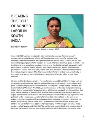 1	
	
BREAKING	
THE	CYCLE	
OF	BONDED	
LABOR	IN	
SOUTH	
INDIA	
	
By:	Hester	Betlem	
		 	 	 	 	Alamelu	Bannan	in	January,	2016.	
	
	
In	the	mid	1960’s,	almost	two	decades	after	India’s	independence,	Alamelu	Bannan’s	
impoverished	grandfather	was	offered	a	200-rupee	advance	in	return	for	his	labor	on	a	
dominant	caste	landlord’s	farm.		He	signed	no	contract,	worked	up	12-16	hours	per	day	and	
received	no	regular	payments	for	his	years	of	service	other	than	an	annual	quota	of	millet.			This	
traditional	form	of	agricultural	bondage,	referred	to	in	Tamil	as	Pannaiyaal,	was	usually	multi-
generational.	In	the	mid	1980’s,	Alamelu,	aged	10	and	her	brother,	aged	9,	inherited	their	
grandfather’s	“bond”	from	their	own	parents	after	they	fell	ill	with	smallpox	and	returned	to	
their	native	village	to	recover.	The	children	worked	on	the	farm	for	two	years	until,	finally,	a	
concerned	local	teacher	paid	the	landowner	two	months	of	his	own	salary	to	have	them	
released.	
	
Alamelu	and	her	brother	were	lucky.		The	teacher	who	secured	the	children’s	release	took	an	
active	interest	in	their	future.		With	his	emotional	and	economic	support,	both	children	were	
given	an	opportunity	to	attend	school	and	later,	to	complete	a	college	degree.			However,	for	
most	members	of	Alamelu’s	Arunthathiyar	community,	one	of	the	most	marginalized	among	
India’s	Dalit	or	“untouchable”	population,	there	is	little	or	no	reprieve	from	the	conditions	that	
make	them	vulnerable	to	bonded	labor.	Arunthathiyars	in	Alamelu's	native	Tamil	Nadu	are	
largely	landless	and	have	little	or	no	education;	they	are	socially	and	culturally	stigmatized	and	
politically	under-represented.		An	offer	of	an	immediate	inflow	of	cash	in	the	form	of	an	
advance	can	often	mean	the	difference	between	living	and	dying.		In	modern	Tamil	Nadu	–	a	
rapidly	industrializing	state	in	South	India	-	hundreds	of	Arunthathiyar	men,	women,	and	
children	are	lured	into	bonded	labor,	or	more	accurately,	“debt	bondage”,	annually.		These	
workers	end	up	“paying	back	their	debt”	by	working	long	hours	in	brick-kilns,	silver	ornament	
factories,	construction	sites	and	host	of	other	industries,	often	without	access	to	basic	safety	
 