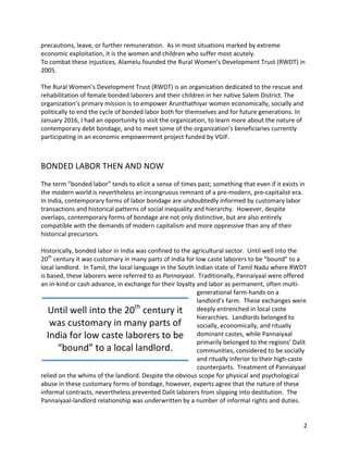 2	
precautions,	leave,	or	further	remuneration.		As	in	most	situations	marked	by	extreme	
economic	exploitation,	it	is	the	women	and	children	who	suffer	most	acutely.		
To	combat	these	injustices,	Alamelu	founded	the	Rural	Women’s	Development	Trust	(RWDT)	in	
2005.		
	
The	Rural	Women’s	Development	Trust	(RWDT)	is	an	organization	dedicated	to	the	rescue	and	
rehabilitation	of	female	bonded	laborers	and	their	children	in	her	native	Salem	District.	The	
organization’s	primary	mission	is	to	empower	Arunthathiyar	women	economically,	socially	and	
politically	to	end	the	cycle	of	bonded	labor	both	for	themselves	and	for	future	generations.	In	
January	2016,	I	had	an	opportunity	to	visit	the	organization,	to	learn	more	about	the	nature	of	
contemporary	debt	bondage,	and	to	meet	some	of	the	organization’s	beneficiaries	currently	
participating	in	an	economic	empowerment	project	funded	by	VGIF.	
	
	
BONDED	LABOR	THEN	AND	NOW	
	
The	term	“bonded	labor”	tends	to	elicit	a	sense	of	times	past;	something	that	even	if	it	exists	in	
the	modern	world	is	nevertheless	an	incongruous	remnant	of	a	pre-modern,	pre-capitalist	era.		
In	India,	contemporary	forms	of	labor	bondage	are	undoubtedly	informed	by	customary	labor	
transactions	and	historical	patterns	of	social	inequality	and	hierarchy.		However,	despite	
overlaps,	contemporary	forms	of	bondage	are	not	only	distinctive,	but	are	also	entirely	
compatible	with	the	demands	of	modern	capitalism	and	more	oppressive	than	any	of	their	
historical	precursors.	
	
Historically,	bonded	labor	in	India	was	confined	to	the	agricultural	sector.		Until	well	into	the	
20th
	century	it	was	customary	in	many	parts	of	India	for	low	caste	laborers	to	be	“bound”	to	a	
local	landlord.		In	Tamil,	the	local	language	in	the	South	Indian	state	of	Tamil	Nadu	where	RWDT	
is	based,	these	laborers	were	referred	to	as	Pannaiyaal.		Traditionally,	Pannaiyaal	were	offered	
an	in-kind	or	cash	advance,	in	exchange	for	their	loyalty	and	labor	as	permanent,	often	multi-
generational	farm-hands	on	a	
landlord’s	farm.		These	exchanges	were	
deeply	entrenched	in	local	caste	
hierarchies.		Landlords	belonged	to	
socially,	economically,	and	ritually	
dominant	castes,	while	Pannaiyaal	
primarily	belonged	to	the	regions’	Dalit	
communities,	considered	to	be	socially	
and	ritually	inferior	to	their	high-caste	
counterparts.		Treatment	of	Pannaiyaal	
relied	on	the	whims	of	the	landlord.	Despite	the	obvious	scope	for	physical	and	psychological	
abuse	in	these	customary	forms	of	bondage,	however,	experts	agree	that	the	nature	of	these	
informal	contracts,	nevertheless	prevented	Dalit	laborers	from	slipping	into	destitution.		The	
Pannaiyaal-landlord	relationship	was	underwritten	by	a	number	of	informal	rights	and	duties.		
Until	well	into	the	20th
	century	it	
was	customary	in	many	parts	of	
India	for	low	caste	laborers	to	be	
“bound”	to	a	local	landlord.			
 