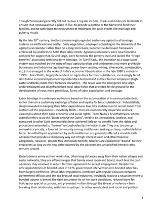 3	
Though	Pannaiyaal	generally	did	not	receive	a	regular	income,	it	was	customary	for	landlords	to	
ensure	that	Pannaiyaal	had	a	place	to	live,	to	provide	a	portion	of	the	harvest	to	feed	their	
families,	and	to	contribute	to	the	payment	of	important	life-cycle	events	like	marriage	and	
puberty	rituals.		
	
By	the	late	20th
	century,	landlords	increasingly	regarded	customary	agricultural	bondage	
systems	as	inefficient	and	costly.		Daily	wage	labor,	employed	according	to	the	demands	of	the	
agricultural	calendar	rather	than	on	a	long-term	basis,	became	the	dominant	framework	
embraced	by	landlords	to	fulfill	their	labor	needs.	Agricultural	laborers	were	now	forced	to	
compete	for	wages	that,	by	and	large,	were	far	below	the	poverty	level	and	lacked	the	“fringe	
benefits”	associated	with	long-term	bondage.		In	Tamil	Nadu,	the	transition	to	a	wage	labor	
system	was	matched	by	the	entry	of	local	agriculturalists	and	landowners	into	more	profitable	
businesses	and	industries	(agribusiness,	power-loom	textiles,	mining,	silverworks,	construction,	
etc.)	that	emerged	in	the	wake	of	India’s	economic	liberalization	in	the	late	1980’s	and	early	
1990’s.		Rural	Dalits,	largely	dependent	on	agriculture	for	their	subsistence,	increasingly	faced	
destitution	as	local	employment	opportunities	declined	and	as	their	former	employers	(high-
caste	landlords)	made	their	fortunes	elsewhere.		The	result	was	the	emergence	of	a	large,	
underemployed	and	disenfranchised	rural	labor	force	that	provided	fertile	ground	for	the	
development	of	new,	more	pernicious,	forms	of	labor	exploitation	and	bondage.	
	
Labor	bondage	in	contemporary	India	is	based	on	the	accumulation	of	insurmountable	debt,	
rather	than	on	a	customary	exchange	of	labor	and	loyalty	for	basic	subsistence.		Industrialists,	
deeply	invested	in	keeping	their	labor	expenditures	low,	hire	middle-men	to	recruit	labor	from	
sections	of	the	population	–	inevitably	Dalits	–	that	are	economically	desperate	and	lack	
awareness	about	their	basic	economic	and	social	rights.		Tamil	Nadu’s	Arunthathiyars,	whom	
Alamelu	refers	to	as	the	“Dalits	among	the	Dalits”,	tend	to	be	uneducated,	landless,	and	
compared	to	other	Dalit	communities	have	achieved	little	or	no	benefit	from	the	rights	and	
protections	extended	to	“former”	untouchables	by	the	Indian	state.	They	are,	to	sum	up	
somewhat	cynically,	a	favored	community	among	middle	men	seeking	a	cheap,	malleable	labor	
force.		Arunthathiyars	approached	by	such	middleman	are	generally	offered	a	sizeable	cash	
advance	that	provides	a	temporary	way	out	of	high	interest	loans	and	other	financial	
obligations.	However,	despite	this	immediate	benefit,	laborers	are	considered	“bound”	to	their	
employers	as	long	as	the	new	debt	incurred	by	the	advance	and	unspecified	interest	rates	
remains	unpaid.		
	
Once	laborers	arrive	at	their	work	sites,	often	long	distances	away	from	their	native	villages	and	
social	networks,	they	are	offered	wages	that	barely	cover	room	and	board,	much	less	the	cash	
advances	they	received	in	return	for	their	agreement	to	accept	employment.	Despite	the	
official	prohibition	of	bonded	labor	in	1976,	government	intervention	into	bonded	labor	has	
been	largely	ineffective.	Weak	labor	regulations,	combined	with	regular	collusion	between	
government	officials	and	the	top	brass	of	local	industries,	inevitably	leads	to	a	situation	where	a	
bonded	laborer	is	denied	the	right	to	contest	his	or	her	work	conditions,	refused	leave	for	
holidays	or	special	occasions,	and	prevented	–	often	through	the	threat	of	violence	–	from	
breaking	their	relationship	with	their	employer.		In	other	words,	debt	and	social	and	political	
 