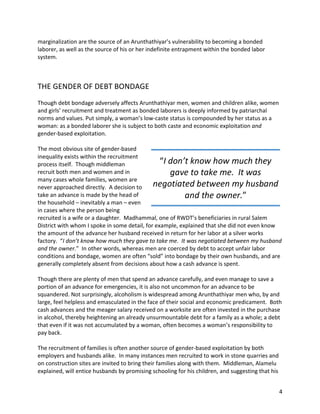 4	
marginalization	are	the	source	of	an	Arunthathiyar’s	vulnerability	to	becoming	a	bonded	
laborer,	as	well	as	the	source	of	his	or	her	indefinite	entrapment	within	the	bonded	labor	
system.				
	
	
THE	GENDER	OF	DEBT	BONDAGE	
	
Though	debt	bondage	adversely	affects	Arunthathiyar	men,	women	and	children	alike,	women	
and	girls’	recruitment	and	treatment	as	bonded	laborers	is	deeply	informed	by	patriarchal	
norms	and	values.	Put	simply,	a	woman’s	low-caste	status	is	compounded	by	her	status	as	a	
woman:	as	a	bonded	laborer	she	is	subject	to	both	caste	and	economic	exploitation	and	
gender-based	exploitation.	
	
The	most	obvious	site	of	gender-based	
inequality	exists	within	the	recruitment	
process	itself.		Though	middleman	
recruit	both	men	and	women	and	in	
many	cases	whole	families,	women	are	
never	approached	directly.		A	decision	to	
take	an	advance	is	made	by	the	head	of	
the	household	–	inevitably	a	man	–	even	
in	cases	where	the	person	being	
recruited	is	a	wife	or	a	daughter.		Madhammal,	one	of	RWDT’s	beneficiaries	in	rural	Salem	
District	with	whom	I	spoke	in	some	detail,	for	example,	explained	that	she	did	not	even	know	
the	amount	of	the	advance	her	husband	received	in	return	for	her	labor	at	a	silver	works	
factory.		“I	don’t	know	how	much	they	gave	to	take	me.		It	was	negotiated	between	my	husband	
and	the	owner.”		In	other	words,	whereas	men	are	coerced	by	debt	to	accept	unfair	labor	
conditions	and	bondage,	women	are	often	“sold”	into	bondage	by	their	own	husbands,	and	are	
generally	completely	absent	from	decisions	about	how	a	cash	advance	is	spent.			
	
Though	there	are	plenty	of	men	that	spend	an	advance	carefully,	and	even	manage	to	save	a	
portion	of	an	advance	for	emergencies,	it	is	also	not	uncommon	for	an	advance	to	be	
squandered.	Not	surprisingly,	alcoholism	is	widespread	among	Arunthathiyar	men	who,	by	and	
large,	feel	helpless	and	emasculated	in	the	face	of	their	social	and	economic	predicament.		Both	
cash	advances	and	the	meager	salary	received	on	a	worksite	are	often	invested	in	the	purchase	
in	alcohol,	thereby	heightening	an	already	unsurmountable	debt	for	a	family	as	a	whole;	a	debt	
that	even	if	it	was	not	accumulated	by	a	woman,	often	becomes	a	woman’s	responsibility	to	
pay	back.	
	
The	recruitment	of	families	is	often	another	source	of	gender-based	exploitation	by	both	
employers	and	husbands	alike.		In	many	instances	men	recruited	to	work	in	stone	quarries	and	
on	construction	sites	are	invited	to	bring	their	families	along	with	them.		Middleman,	Alamelu	
explained,	will	entice	husbands	by	promising	schooling	for	his	children,	and	suggesting	that	his	
“I	don’t	know	how	much	they	
gave	to	take	me.		It	was	
negotiated	between	my	husband	
and	the	owner.”	
 