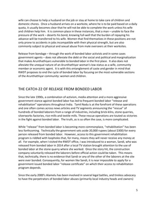 5	
wife	can	choose	to	help	a	husband	on	the	job	or	stay	at	home	to	take	care	of	children	and	
domestic	chores.		Once	a	husband	arrives	on	a	worksite,	where	he	is	to	be	paid	based	on	a	daily	
quota,	it	usually	becomes	clear	that	he	will	not	be	able	to	complete	the	work	unless	his	wife	
and	children	help	him.		It	is	common	place	in	these	instances,	that	a	man	–	unable	to	face	the	
pressure	of	the	work	–	deserts	his	bond,	knowing	full-well	that	the	burden	of	repaying	his	
advance	will	be	transferred	to	his	wife.	Women	that	find	themselves	in	these	positions	are	not	
only	prone	to	accidents	in	jobs	incompatible	with	their	physical	strength,	but	are	also	
commonly	subject	to	physical	and	sexual	abuse	from	male	overseers	at	their	worksites.	
	
Release	from	bondage	–	through	the	work	of	bonded	labor	activists	and	in	some	cases	
government	agents	–	does	not	alleviate	the	debt	or	the	social	and	political	and	marginalization	
that	makes	Arunthathiyars	vulnerable	to	bonded	labor	in	the	first	place.		It	also	does	not	
alleviate	the	unequal	nature	of	an	Arunthathiyar	woman’s	low	status	as	a	wife,	community	
member	or	economic	agent.		It	is	with	this	entanglement	of	caste	and	gender	in	mind	that	
RWDT	proposes	to	end	the	cycle	of	bonded	labor	by	focusing	on	the	most	vulnerable	sections	
of	the	Arunthathiyar	community:	women	and	children.	
	
	
THE	CATCH-22	OF	RELEASE	FROM	BONDED	LABOR	
	
Since	the	late	1990s,	a	combination	of	activism,	media	attention	and	a	more	aggressive	
government	stance	against	bonded	labor	has	led	to	frequent	bonded	labor	“release	and	
rehabilitation”	operations	throughout	India.		Tamil	Nadu	is	at	the	forefront	of	these	operations	
and	one	often	comes	across	news	articles	and	TV	segments	announcing	the	“rescue”	of	
hundreds	of	bonded	laborers	from	a	range	of	industries,	including	brick-kilns,	stone	quarries,	
silverworks	factories,	rice-mills	and	textile	mills.	These	rescue	operations	are	touted	as	victories	
in	the	fight	against	bonded	labor.		The	truth,	as	is	so	often	the	case,	is	more	complicated.	
	
While	“release”	from	bonded	labor	is	becoming	more	commonplace,	“rehabilitation”	has	been	
less	forthcoming.		Technically	the	government	sets	aside	20,000	rupees	(about	$300)	for	every	
person	released	from	bonded	labor.		However,	access	to	this	government	rehabilitation	
program	is	riddled	with	loopholes	that,	for	many,	means	they	will	never	receive	any	money	at	
all.		For	example,	when	I	visited	the	RWDT	office,	I	was	introduced	to	a	woman,	Sandi,	who	was	
released	from	bonded	labor	in	2014	after	a	local	TV	station	brought	attention	to	the	use	of	
bonded	labor	at	the	stone	quarry	where	she	worked.		Once	the	story	hit,	the	construction	
company	voluntarily	released	the	laborers	before	official	action	could	be	taken.		This	means	
that,	technically,	there	is	no	evidence	that	Sandi	or	any	of	the	other	of	the	laborers	at	the	site	
were	ever	bonded.	Consequently,	for	women	like	Sandi,	it	is	near	impossible	to	apply	for	a	
government	issued	bonded	labor	“release	certificate”	on	which	their	access	to	rehabilitation	
program	depends.	
	
Since	the	early	2000’s	Alamelu	has	been	involved	in	several	legal	battles,	and	tireless	advocacy	
to	have	the	perpetrators	of	bonded	labor	abuses	(primarily	local	industry	heads	and	owners)	
 