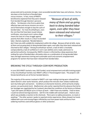 6	
prosecuted	and	to	promote	stronger,	more	accessible	bonded	labor	laws	and	schemes.		She	has	
also	been	at	the	forefront	of	bonded	labor	
rescue	missions.		In	fact,	many	of	RWDTs	
beneficiaries	explained	that	they	were	released	
from	bonded	through	Alamelu’s	personal	
efforts.			Yet	Alamelu	is	the	first	to	admit	that	
effective	laws	and	rescue	missions	are	not	in	
and	of	themselves	enough	to	stop	the	cycle	of	
bonded	labor.		For	most	Arunthathiyars,	even	
the	rare	few	that	have	been	issued	release	
certificates,	returning	to	one’s	native	village	
means	the	start	of	a	new	struggle	against	
poverty	that	often	results	in	a	return	to	bonded	
labor.	Alamelu	explained,	“Bonded	laborers	
don’t	have	any	skills	suitable	for	employment	within	the	village.		Because	of	lack	of	skills,	many	
of	them	end	up	going	back	to	doing	bonded	labor	again,	even	after	they	have	been	released	and	
returned	to	their	villages.”	Among	Arunthathiyar	women,	a	lack	of	skills	is	inevitably	
compounded	by	a	lack	of	confidence	in	one’s	own	abilities	and	a	ready	submission	to	
patriarchal	authority.	Consequently,	RWDTs	mission	is	informed	by	a	deep	awareness	that	
ending	the	cycle	of	bonded	labor	ultimately	relies	on	a	combination	of	strong	bonded	labor	
laws	and	legal	awareness	training	and	sustainable	social	and	economic	empowerment	
programs	for	women	that	have	been	released	from	bonded	labor.	
	
	
BREAKING	THE	CYCLE	THROUGH	COIR	ROPE	PRODUCTION	
	
In	June	2015	RWDT	started	a	new,	VGIF	funded,	social	empowerment	and	skills	training	project	
in	four	Arunthathiyar	hamlets	near	RWDT’s	office	in	Tharamangalam	town.		The	project’s	120	
female	beneficiaries	are	all	former	bonded	laborers.			
	
The	majority	of	the	women	involved	in	RWDT’s	coir	rope	making	training	were	released	from	
Salem	District’s	silver	works	factories,	which	produce	the	intricate	silver	anklets	traditionally	
worn	by	Indian	girls	and	women.			Conditions	at	silverworks	factories,	which	primarily	employ	
women,	are	particularly	harsh.		Madhammal,	who	earlier	reported	that	the	advance	that	led	to	
her	bondage	was	negotiated	by	her	husband,	described	the	conditions	at	the	factory	as	follows:	
“I	got	150	rupees	($3.00)	for	up	to	12	hours	of	work.		I	didn’t	have	any	mobility.		I	had	no	leave.		
I	could	not	attend	marriage	functions.		I	fell	ill	in	the	middle	with	stomach	pain.		I	had	an	ulcer,	
which	was	probably	a	reaction	to	the	chemicals.		There	were	no	safety	precautions,	no	mask	or	
anything.”		The	other	women	I	spoke	to	reported	similar	experiences.	Many	showed	me	hands	
riddled	with	scars	and	missing	fingers	inflicted	by	cuts	from	power-tools	and	burns	from	
soldering	machines	used	without	gloves	or	other	protection.	
	
“Because	of	lack	of	skills,	
many	of	them	end	up	going	
back	to	doing	bonded	labor	
again,	even	after	they	have	
been	released	and	returned	
to	their	villages.”	
 