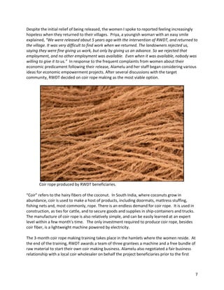 7	
Despite	the	initial	relief	of	being	released,	the	women	I	spoke	to	reported	feeling	increasingly	
hopeless	when	they	returned	to	their	villages.		Priya,	a	youngish	woman	with	an	easy	smile	
explained,	“We	were	released	about	5	years	ago	with	the	intervention	of	RWDT,	and	returned	to	
the	village.	It	was	very	difficult	to	find	work	when	we	returned.	The	landowners	rejected	us,	
saying	they	were	fine	giving	us	work,	but	only	by	giving	us	an	advance.	So	we	rejected	that	
employment,	and	no	other	employment	was	available.		Even	when	it	was	available,	nobody	was	
willing	to	give	it	to	us.”		In	response	to	the	frequent	complaints	from	women	about	their	
economic	predicament	following	their	release,	Alamelu	and	her	staff	began	considering	various	
ideas	for	economic	empowerment	projects.	After	several	discussions	with	the	target	
community,	RWDT	decided	on	coir	rope	making	as	the	most	viable	option.	
	
	
													Coir	rope	produced	by	RWDT	beneficiaries.	
	
“Coir”	refers	to	the	hairy	fibers	of	the	coconut.		In	South	India,	where	coconuts	grow	in	
abundance,	coir	is	used	to	make	a	host	of	products,	including	doormats,	mattress	stuffing,	
fishing	nets	and,	most	commonly,	rope.	There	is	an	endless	demand	for	coir	rope.		It	is	used	in	
construction,	as	ties	for	cattle,	and	to	secure	goods	and	supplies	in	ship-containers	and	trucks.	
The	manufacture	of	coir	rope	is	also	relatively	simple,	and	can	be	easily	learned	at	an	expert	
level	within	a	few	month’s	time.			The	only	investment	required	to	produce	coir	rope,	besides	
coir	fiber,	is	a	lightweight	machine	powered	by	electricity.	
	
The	3-month	coir	rope	making	training	takes	place	in	the	hamlets	where	the	women	reside.		At	
the	end	of	the	training,	RWDT	awards	a	team	of	three	grantees	a	machine	and	a	free	bundle	of	
raw	material	to	start	their	own	coir	making	business.	Alamelu	also	negotiated	a	fair	business	
relationship	with	a	local	coir	wholesaler	on	behalf	the	project	beneficiaries	prior	to	the	first	
 