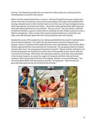 8	
training.		The	wholesaler	provides	the	raw	material	at	a	discounted	rate,	and	buys	back	the	
finished	product	at	a	profit	to	the	women.		
	
When	I	met	the	project	beneficiaries	in	January	–	half-way	through	the	one-year	project	cycle	–	
women	from	two	out	of	the	four	communities	participating	in	the	project	had	completed	their	
training.	Graduates	work	in	three	member	teams	to	run	their	own	coir-rope	making	businesses,	
which	they	operate	out	of	their	own	homes.		The	women	make	approximately	1000	rupees	per	
week	after	deducing	the	fees	for	raw	material.		They	are	not	rich.		But,	the	money	is	sufficient	
to	feed	their	families,	to	pay	for	school	uniforms	and	books	for	their	children	and	even	to	save	a	
little	for	emergencies.		Most	crucially,	these	newly	minted	entrepreneurs	control	their	own	
labor,	and	make	decisions	about	how	their	money	should	be	spent	and	invested.	
	
Despite	the	success	of	the	project	thus	far,	Alamelu	admitted	that	the	project’s	implementation	
was	not	without	obstacles.		As	is	often	the	case	with	women’s	economic	empowerment	
projects,	women’s	husbands	initially	objected	to	their	wives’	participation	in	the	training.	When	
Alamelu	approached	them	they	would	ask	her	sarcastically,	“Are	you	going	to	feed	my	children	
and	look	after	them?		Are	you	going	to	bring	them	to	school?”		Alamelu	and	her	staff	spent	a	lot	
of	time	working	with	the	husbands	to	convince	them	of	the	benefits	to	their	families	that	will	
result	from	the	trainings.		Most	of	the	men	eventually	relented,	and	let	their	wives	participate	
in	the	training.	However,	to	sustain	the	support	of	husbands	and	other	male	community	
members,	these	conversations	will	have	to	be	ongoing.		Alamelu	is	not	worried	though.		“The	
men	know	about	RWDT	and	their	previous	activities”,	she	explained.		“Now	the	men	will	
generally	keep	silent	and	say	‘ok,	let	them	do	the	training’.”	
	
	
																	Beneficiaries	participating	in	a	training	session.	
	
 
