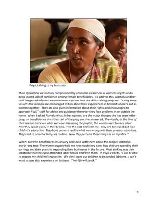 9	
	
																Priya,	talking	to	my	translator.	
	
Male	opposition	was	initially	compounded	by	a	minimal	awareness	of	women’s	rights	and	a	
deep-seated	lack	of	confidence	among	female	beneficiaries.		To	address	this,	Alamelu	and	her	
staff	integrated	informal	empowerment	sessions	into	the	skills	training	program.		During	these	
sessions	the	women	are	encouraged	to	talk	about	their	experiences	as	bonded	laborers	and	as	
women	together.		They	are	also	given	information	about	their	rights,	and	encouraged	to	
approach	RWDT	staff	for	advice	and	guidance	whenever	they	face	problems	in	or	outside	the	
home.		When	I	asked	Alamelu	what,	in	her	opinion,	are	the	major	changes	she	has	seen	in	the	
program	beneficiaries	since	the	start	of	the	program,	she	answered,	“Previously,	at	the	time	of	
their	release	and	even	when	we	were	discussing	the	project,	the	women	used	to	keep	silent.		
Now	they	speak	easily	in	their	teams,	with	the	staff	and	with	me.		They	are	talking	about	their	
children’s	education.		They	have	come	to	realize	what	was	wrong	with	their	previous	situations.		
They	used	to	perceive	things	as	routine.		Now	they	perceive	these	things	as	an	injustice!”															
	
When	I	sat	with	beneficiaries	in	January	and	spoke	with	them	about	the	project,	Alamelu’s	
words	rang	true.	The	women	eagerly	told	me	how	much	they	earn,	how	they	are	spending	their	
earnings	and	their	plans	for	expanding	their	businesses	in	the	future.		Most	striking	was	their	
insistence	that	the	cycle	of	bonded	labor	should	end	with	them.		In	Priya’s	words,	“I	will	be	able	
to	support	my	children’s	education.		We	don’t	want	our	children	to	be	bonded	laborers.		I	don’t	
want	to	pass	that	experience	on	to	them.		Their	life	will	be	ok.”	
	
 