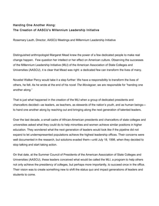 Handing One Another Along:
The Creation of AASCU’s Millennium Leadership Initiative
Rosemary Lauth, Director, AASCU Meetings and Millennium Leadership Initiative
Distinguished anthropologist Margaret Mead knew the power of a few dedicated people to make real
change happen. Few question her intellect or her effect on American culture. Observing the successes
of the Millennium Leadership Initiative (MLI) of the American Association of State Colleges and
Universities (AASCU), it is clear that Mead was right: a dedicated few can transform the lives of many.
Novelist Walker Percy would take it a step further: We have a responsibility to transform the lives of
others, he felt. As he wrote at the end of his novel The Moviegoer, we are responsible for “handing one
another along.”
That is just what happened in the creation of the MLI when a group of dedicated presidents and
chancellors decided—as leaders, as teachers, as stewards of the nation’s youth, and as human beings—
to hand one another along by reaching out and bringing along the next generation of talented leaders.
Over the last decade, a small cadre of African-American presidents and chancellors of state colleges and
universities asked what they could do to help minorities and women achieve similar positions in higher
education. They wondered what the next generation of leaders would look like if the pipeline did not
expand to let underrepresented populations achieve the highest leadership offices. Their concerns were
well documented in the research, but solutions evaded them—until July 18, 1998, when they decided to
stop talking and start taking action.
On that date, at the Summer Council of Presidents of the American Association of State Colleges and
Universities (AASCU), these leaders conceived what would be called the MLI, a program to help others
not only achieve the presidency of colleges, but perhaps more importantly, to succeed once in the office.
Their vision was to create something new to shift the status quo and impact generations of leaders and
students to come.
 