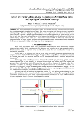 International Refereed Journal of Engineering and Science (IRJES)
ISSN (Online) 2319-183X, (Print) 2319-1821
Volume 6, Issue 1 (January 2017), PP.17-24
www.irjes.com 17 | Page
Effect of Traffic Calming Lane Reduction on Critical Gap Sizes
At Stop-Sign Controlled Crossings
Priya Methuku1
, Siamak Ardekani2
1,2
(Department Of Civil Engineering, University Of Texas At Arlington, USA)
Abstract: The effect of restriping on the gaps accepted at a two-way stop-sign controlled intersection were
investigated through a before/after restriping study. The major street at the study site was re-striped as a traffic
calming strategy. Before re-striping the major Street was a two-way two-lane road without any bicycle lanes.
After re-striping it became a two-way one-lane road with a two-way left-turn lane in the middle and one bicycle
lane on each side. The results indicated that the critical gap sizes increased for both the left-turns and right-turns
after re-striping compared to the before case. These increases were found to be statistically significant. The
findingsshow that the traffic calming measures implemented appear to result in more caution being undertaken
by drivers, as represented by higher critical gaps after the re-striping project.
I. PROBLEM DEFINITION
Road safety is a trending major issue. Unsignalized intersections are one of the roadway elements
which can cause crash if driver is not cautious while accepting long enough a gap to make a maneuver safely.
Therefore critical gap is an important aspect to study.Critical gap is also used to analyze the capacity of an
unsignalized intersection.
Critical gap is “the minimum time interval in the major street traffic stream that allows intersection
entry for one minor street vehicle”[1]
.Critical gap is the gap size that is accepted by as many drivers as rejected.
It is the gap size which 50% of drivers reject and 50% of drivers accept to make a maneuver at a particular
intersection [2]
.
Critical gap varies depending on various factors such as vehicle type, driver age, gender, location,
maneuver,weather,time of day, presence of vehicles queued behind the turning vehicle and intersection
geometry. Same individual can exhibit different critical gaps in different situations. In this paper effect of re-
stripingthe UTA Blvd on critical gap for left-turn and right-turn maneuvers is studied.The UTA Blvd was
restriped in 2015 for traffic calming purposes from four lanes to two lanes with a middles turn lane and a bicycle
lane on each side. The effect of restriping on the gaps accepted at a two-way stop-sign controlled intersection
on UTA Blvd were investigated through a before/after restriping study.
Effect of re-striping is considered because critical gap may vary with variation in the geometry. For this
purpose data is collected at two time periods, before re-striping and after re-striping. The geometry of road has
changed and is represented in figures below. Figure 1 represents the geometries of the Major and Minor Streets
before re-striping and figure 2 represents geometries after re-striping.
Figure 1: Lane geometry of UTA Blvd and College Street before re-striping
 
