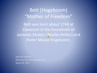 Bett (Hogeboom)
“Mother of Freedom”
Bett was born about 1744 at
Claverack in the household of
Jannetje Muldor (Muller/Miller) and
Pieter Maase Hogeboom.
Jeane M. LaPorta
Historian Town of Claverack, N.Y.
March 20, 2015
 