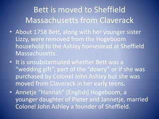 Bett is moved to Sheffield
Massachusetts from Claverack
• About 1758 Bett, along with her younger sister
Lizzy, were remov...