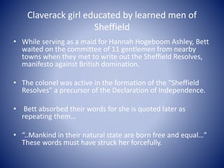 Claverack girl educated by learned men of
Sheffield
• While serving as a maid for Hannah Hogeboom Ashley, Bett
waited on t...