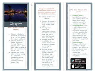1.
Glasgow
What’s Makes Glasgow
Special?
It’s All About The
Apps!
1. Glasgow Cycling –
provides information
such as bike stations and
repair shops to help
make our journeys as
seamless as possible.
2. Glasgow Walking – Find
a side to Glasgow you
might not know.
Included in the app is a
variety of guided walks
all around the city that
reveal the stories and
fabric of the city to help
you discover Glasgow all
over again.
3. Glasgow Energy -
Compare and contrast
your home’s energy
efficiency with the rest of
the city and understand
how you can make
savings and
improvements with the
energy app.
 Glasgow is the fourth-
largest city by population
in the UK, after London,
Birmingham and Leeds.
 Glasgow city has the
biggest economy in
Scotland. The greater
Glasgow area is a great
place to live and work, as
it is easy to commute into
the city centre.
 Glasgow beat 29 other
cities to win the funding
in a competition
organised by the UK
Government's
Technology Strategy
Board (TSB).
Glasgow won £24m UK
government grant in 2013
intended to make it one of
the UK's first smart cities.
The £24m is intended to be
used for:
1. Investing in projects to
help demonstrate how
a city of future might
work
2. Creating better
services for
Glaswegians, with real
time information about
traffic and apps to
check that buses and
trains are on time.
3. Creating an app that
would allow the
council receive issues
in regards to potholes
and missing bin
collections.
4. Investing In using
analytical software and
security cameras to
help identify and
prevent crime in city
and monitor energy
levels to find new
ways of providing gas
and electricity to
poorer areas where
there’s fuel poverty.
 