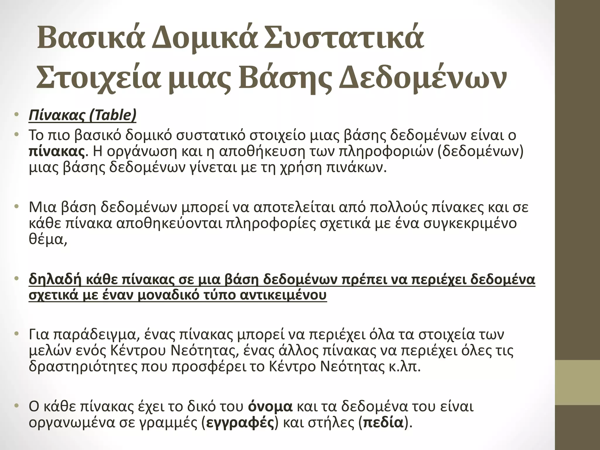Βασικά Δομικά Συστατικά
Στοιχεία μιας Βάσης Δεδομένων
• Πίνακας (Table)
• Το πιο βασικό δομικό συστατικό στοιχείο μιας βάσης δεδομένων είναι ο
πίνακας. Η οργάνωση και η αποθήκευση των πληροφοριών (δεδομένων)
μιας βάσης δεδομένων γίνεται με τη χρήση πινάκων.
• Μια βάση δεδομένων μπορεί να αποτελείται από πολλούς πίνακες και σε
κάθε πίνακα αποθηκεύονται πληροφορίες σχετικά με ένα συγκεκριμένο
θέμα,
• δηλαδή κάθε πίνακας σε μια βάση δεδομένων πρέπει να περιέχει δεδομένα
σχετικά με έναν μοναδικό τύπο αντικειμένου
• Για παράδειγμα, ένας πίνακας μπορεί να περιέχει όλα τα στοιχεία των
μελών ενός Κέντρου Νεότητας, ένας άλλος πίνακας να περιέχει όλες τις
δραστηριότητες που προσφέρει το Κέντρο Νεότητας κ.λπ.
• Ο κάθε πίνακας έχει το δικό του όνομα και τα δεδομένα του είναι
οργανωμένα σε γραμμές (εγγραφές) και στήλες (πεδία).
 