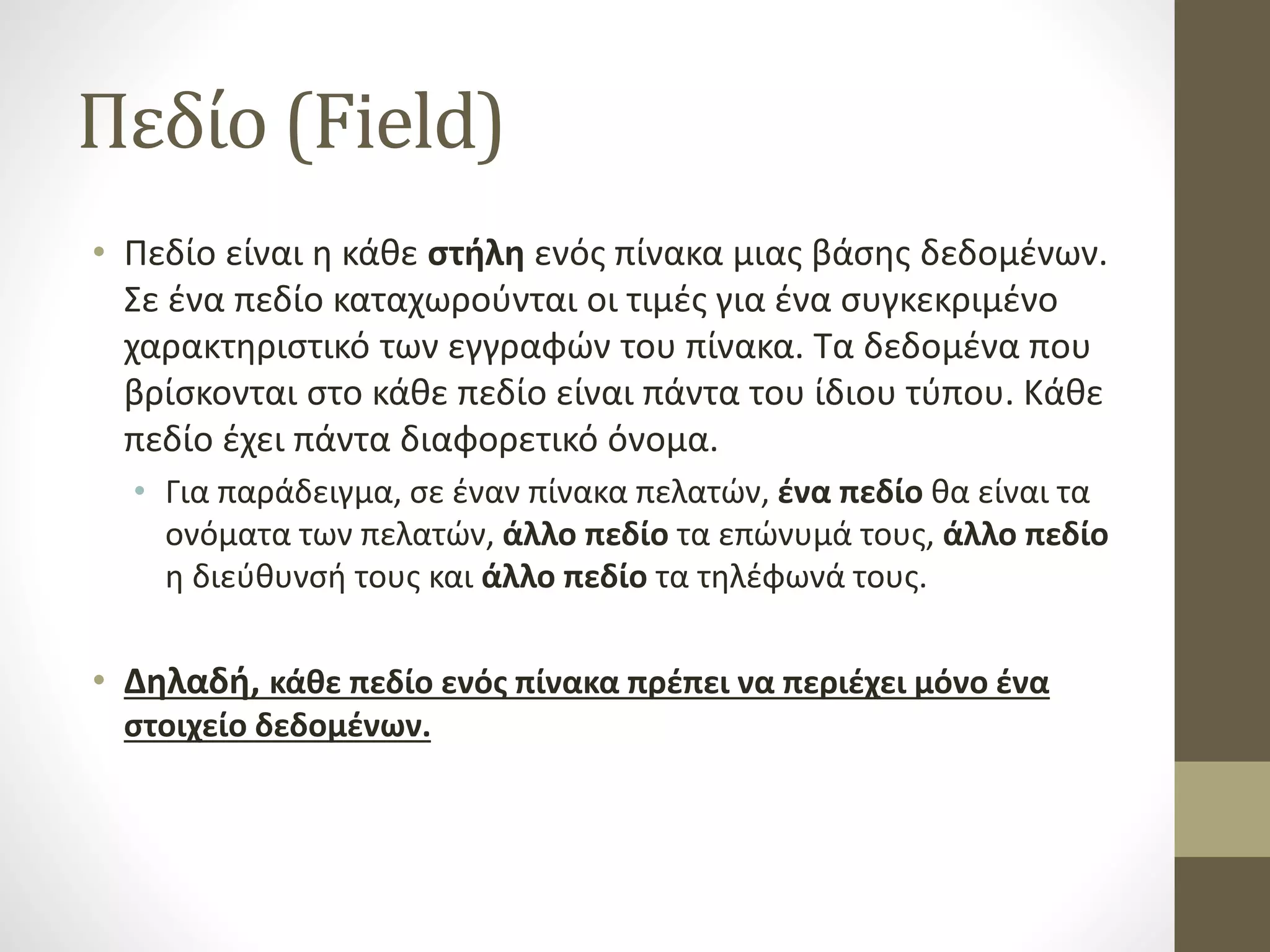 Πεδίο (Field)
• Πεδίο είναι η κάθε στήλη ενός πίνακα μιας βάσης δεδομένων.
Σε ένα πεδίο καταχωρούνται οι τιμές για ένα συγκεκριμένο
χαρακτηριστικό των εγγραφών του πίνακα. Τα δεδομένα που
βρίσκονται στο κάθε πεδίο είναι πάντα του ίδιου τύπου. Κάθε
πεδίο έχει πάντα διαφορετικό όνομα.
• Για παράδειγμα, σε έναν πίνακα πελατών, ένα πεδίο θα είναι τα
ονόματα των πελατών, άλλο πεδίο τα επώνυμά τους, άλλο πεδίο
η διεύθυνσή τους και άλλο πεδίο τα τηλέφωνά τους.
• Δηλαδή, κάθε πεδίο ενός πίνακα πρέπει να περιέχει μόνο ένα
στοιχείο δεδομένων.
 