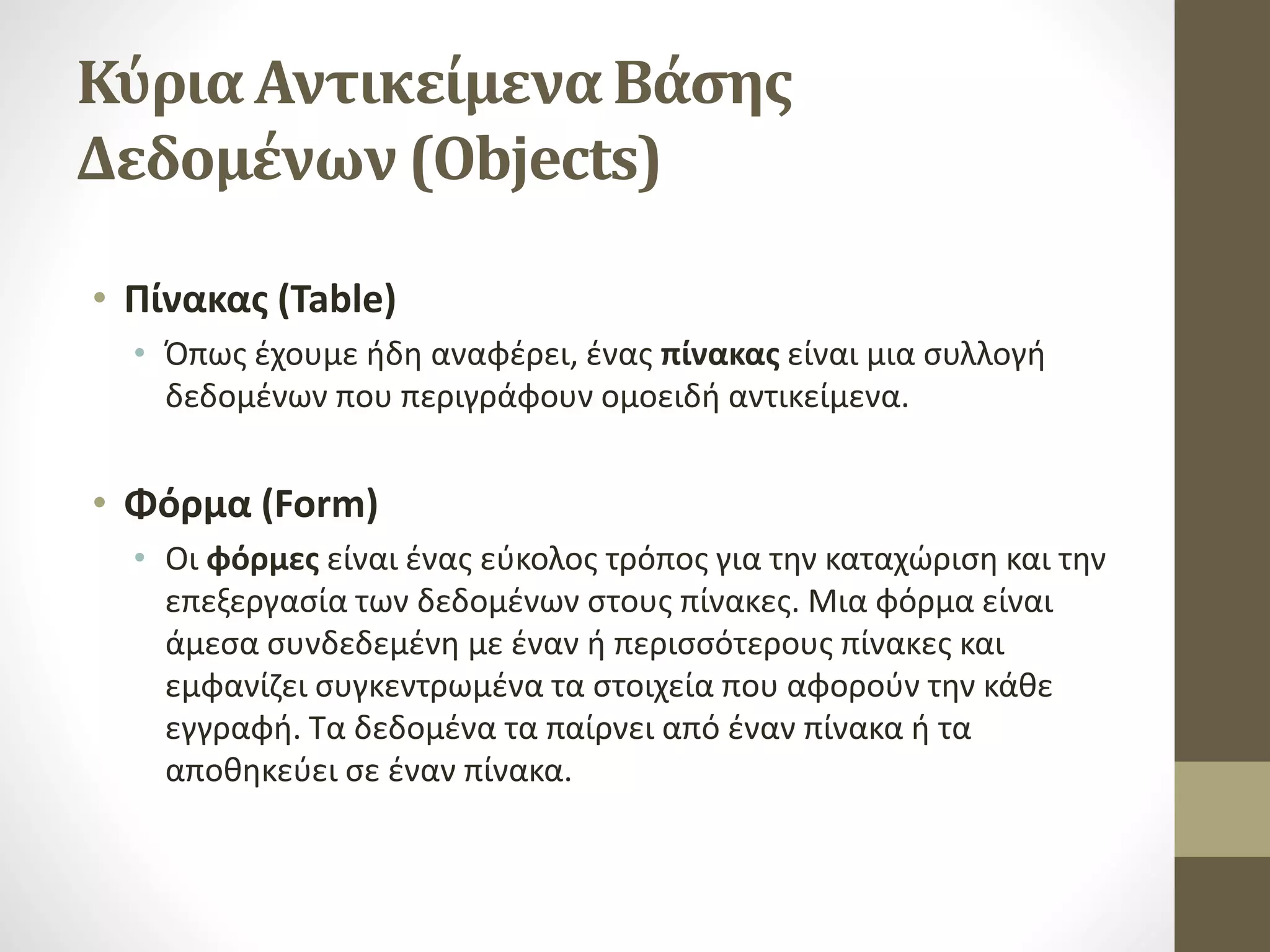 Κύρια Αντικείμενα Βάσης
Δεδομένων (Objects)
• Πίνακας (Table)
• Όπως έχουμε ήδη αναφέρει, ένας πίνακας είναι μια συλλογή
δεδομένων που περιγράφουν ομοειδή αντικείμενα.
• Φόρμα (Form)
• Οι φόρμες είναι ένας εύκολος τρόπος για την καταχώριση και την
επεξεργασία των δεδομένων στους πίνακες. Μια φόρμα είναι
άμεσα συνδεδεμένη με έναν ή περισσότερους πίνακες και
εμφανίζει συγκεντρωμένα τα στοιχεία που αφορούν την κάθε
εγγραφή. Τα δεδομένα τα παίρνει από έναν πίνακα ή τα
αποθηκεύει σε έναν πίνακα.
 
