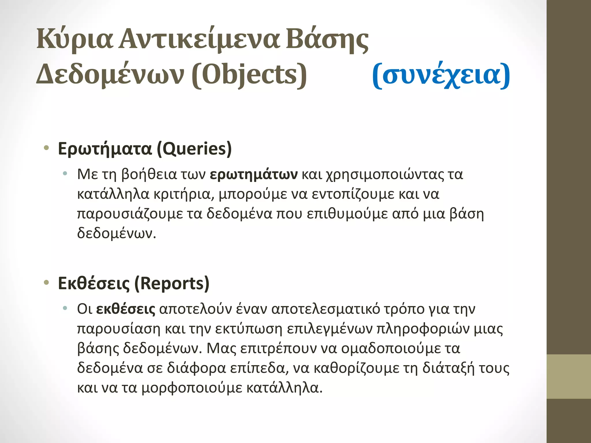 Κύρια Αντικείμενα Βάσης
Δεδομένων (Objects) (συνέχεια)
• Ερωτήματα (Queries)
• Με τη βοήθεια των ερωτημάτων και χρησιμοποιώντας τα
κατάλληλα κριτήρια, μπορούμε να εντοπίζουμε και να
παρουσιάζουμε τα δεδομένα που επιθυμούμε από μια βάση
δεδομένων.
• Εκθέσεις (Reports)
• Οι εκθέσεις αποτελούν έναν αποτελεσματικό τρόπο για την
παρουσίαση και την εκτύπωση επιλεγμένων πληροφοριών μιας
βάσης δεδομένων. Μας επιτρέπουν να ομαδοποιούμε τα
δεδομένα σε διάφορα επίπεδα, να καθορίζουμε τη διάταξή τους
και να τα μορφοποιούμε κατάλληλα.
 