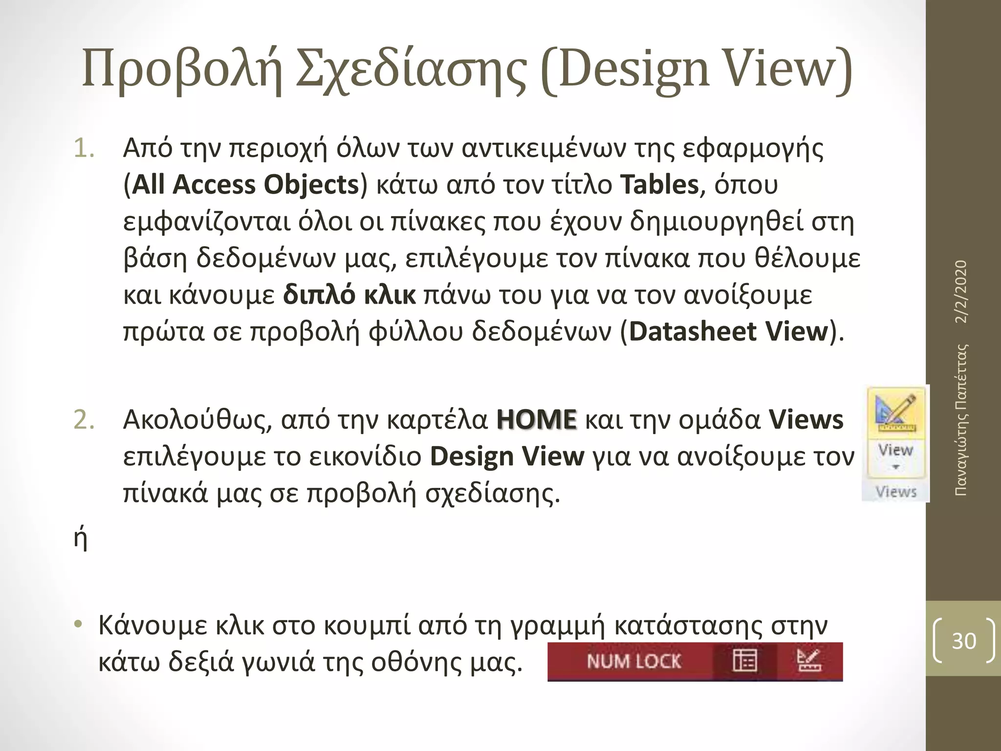 Προβολή Σχεδίασης (Design View)
1. Από την περιοχή όλων των αντικειμένων της εφαρμογής
(All Access Objects) κάτω από τον τίτλο Tables, όπου
εμφανίζονται όλοι οι πίνακες που έχουν δημιουργηθεί στη
βάση δεδομένων μας, επιλέγουμε τον πίνακα που θέλουμε
και κάνουμε διπλό κλικ πάνω του για να τον ανοίξουμε
πρώτα σε προβολή φύλλου δεδομένων (Datasheet View).
2. Ακολούθως, από την καρτέλα HOME και την ομάδα Views
επιλέγουμε το εικονίδιο Design View για να ανοίξουμε τον
πίνακά μας σε προβολή σχεδίασης.
ή
• Κάνουμε κλικ στο κουμπί από τη γραμμή κατάστασης στην
κάτω δεξιά γωνιά της οθόνης μας.
2/2/2020ΠαναγιώτηςΠαπέττας
30
 
