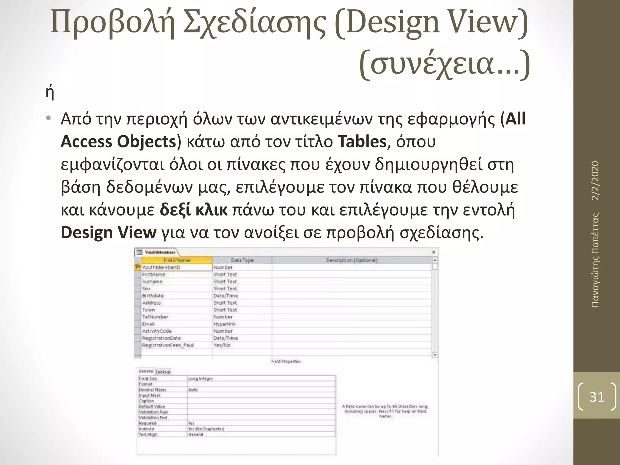 Προβολή Σχεδίασης (Design View)
(συνέχεια…)
ή
• Από την περιοχή όλων των αντικειμένων της εφαρμογής (All
Access Objects) κάτω από τον τίτλο Tables, όπου
εμφανίζονται όλοι οι πίνακες που έχουν δημιουργηθεί στη
βάση δεδομένων μας, επιλέγουμε τον πίνακα που θέλουμε
και κάνουμε δεξί κλικ πάνω του και επιλέγουμε την εντολή
Design View για να τoν ανοίξει σε προβολή σχεδίασης.
2/2/2020ΠαναγιώτηςΠαπέττας
31
 