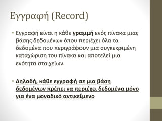Εγγραφή (Record)
• Εγγραφή είναι η κάθε γραμμή ενός πίνακα μιας
βάσης δεδομένων όπου περιέχει όλα τα
δεδομένα που περιγράφουν μια συγκεκριμένη
καταχώριση του πίνακα και αποτελεί μια
ενότητα στοιχείων.
• Δηλαδή, κάθε εγγραφή σε μια βάση
δεδομένων πρέπει να περιέχει δεδομένα μόνο
για ένα μοναδικό αντικείμενο
 