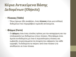 Κύρια Αντικείμενα Βάσης
Δεδομένων (Objects)
• Πίνακας (Table)
• Όπως έχουμε ήδη αναφέρει, ένας πίνακας είναι μια συλλογή
δεδομένων που περιγράφουν ομοειδή αντικείμενα.
• Φόρμα (Form)
• Οι φόρμες είναι ένας εύκολος τρόπος για την καταχώριση και την
επεξεργασία των δεδομένων στους πίνακες. Μια φόρμα είναι
άμεσα συνδεδεμένη με έναν ή περισσότερους πίνακες και
εμφανίζει συγκεντρωμένα τα στοιχεία που αφορούν την κάθε
εγγραφή. Τα δεδομένα τα παίρνει από έναν πίνακα ή τα
αποθηκεύει σε έναν πίνακα.
 