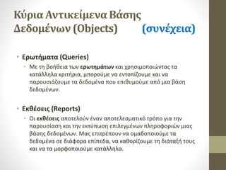 Κύρια Αντικείμενα Βάσης
Δεδομένων (Objects) (συνέχεια)
• Ερωτήματα (Queries)
• Με τη βοήθεια των ερωτημάτων και χρησιμοποιώντας τα
κατάλληλα κριτήρια, μπορούμε να εντοπίζουμε και να
παρουσιάζουμε τα δεδομένα που επιθυμούμε από μια βάση
δεδομένων.
• Εκθέσεις (Reports)
• Οι εκθέσεις αποτελούν έναν αποτελεσματικό τρόπο για την
παρουσίαση και την εκτύπωση επιλεγμένων πληροφοριών μιας
βάσης δεδομένων. Μας επιτρέπουν να ομαδοποιούμε τα
δεδομένα σε διάφορα επίπεδα, να καθορίζουμε τη διάταξή τους
και να τα μορφοποιούμε κατάλληλα.
 