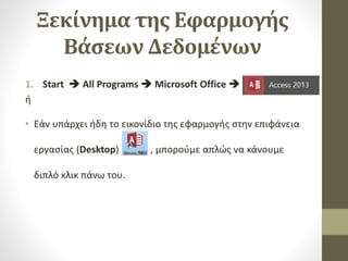 Ξεκίνημα της Εφαρμογής
Βάσεων Δεδομένων
1. Start  All Programs  Microsoft Office  .
ή
• Εάν υπάρχει ήδη το εικονίδιο της εφαρμογής στην επιφάνεια
εργασίας (Desktop) , μπορούμε απλώς να κάνουμε
διπλό κλικ πάνω του.
 