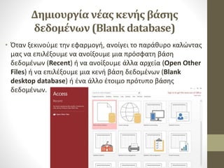 Δημιουργία νέας κενής βάσης
δεδομένων (Blank database)
• Όταν ξεκινούμε την εφαρμογή, ανοίγει το παράθυρο καλώντας
μας να επιλέξουμε να ανοίξουμε μια πρόσφατη βάση
δεδομένων (Recent) ή να ανοίξουμε άλλα αρχεία (Open Other
Files) ή να επιλέξουμε μια κενή βάση δεδομένων (Blank
desktop database) ή ένα άλλο έτοιμο πρότυπο βάσης
δεδομένων.
 