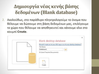 Δημιουργία νέας κενής βάσης
δεδομένων (Blank database)
2. Ακολούθως, στο παράθυρο πληκτρολογούμε το όνομα που
θέλουμε να δώσουμε στη βάση δεδομένων μας, επιλέγουμε
το χώρο που θέλουμε να αποθηκευτεί και κάνουμε κλικ στο
κουμπί Create.
 