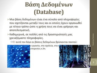 Βάση Δεδομένων
(Database)
Μια βάση δεδομένων είναι ένα σύνολο από πληροφορίες
που σχετίζονται μεταξύ τους και οι οποίες έχουν οργανωθεί
με τέτοιο τρόπο ώστε η χρήση τους να είναι γρήγορη και
αποτελεσματική.
Καθημερινά, σε πολλές από τις δραστηριότητές μας
χρειαζόμαστε πληροφορίες.
Γι’ αυτό τον λόγο οι βάσεις δεδομένων βρίσκονται παντού:
Στο σπίτι, στην εργασία, στα σχολεία, στα καταστήματα, στις
κυβερνητικές υπηρεσίες κ.λπ.
ΠαπέτταςΠανίκος
3
 