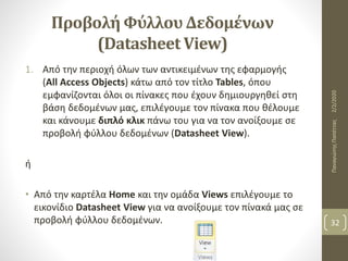 Προβολή Φύλλου Δεδομένων
(Datasheet View)
1. Από την περιοχή όλων των αντικειμένων της εφαρμογής
(All Access Objects) κάτω από τον τίτλο Tables, όπου
εμφανίζονται όλοι οι πίνακες που έχουν δημιουργηθεί στη
βάση δεδομένων μας, επιλέγουμε τον πίνακα που θέλουμε
και κάνουμε διπλό κλικ πάνω του για να τον ανοίξουμε σε
προβολή φύλλου δεδομένων (Datasheet View).
ή
• Από την καρτέλα Home και την ομάδα Views επιλέγουμε το
εικονίδιο Datasheet View για να ανοίξουμε τον πίνακά μας σε
προβολή φύλλου δεδομένων.
2/2/2020ΠαναγιώτηςΠαπέττας
32
 
