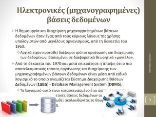 Ηλεκτρονικές (μηχανογραφημένες)
βάσεις δεδομένων
Η δημιουργία και διαχείριση μηχανογραφημένων βάσεων
δεδομένων ήταν ένας από τους κύριους λόγους της χρήσης
υπολογιστών από μεγάλους οργανισμούς, από τη δεκαετία του
1960.
Αρχικά είχαν προταθεί διάφοροι τρόποι οργάνωσης και διαχείρισης
των δεδομένων, βασισμένοι σε διαφορετικά θεωρητικά «μοντέλα».
Από τη δεκαετία του 1970 και μετά επικράτησε η άποψη ότι ο πιο
αποτελεσματικός τρόπος οργάνωσης και διαχείρισης των
μηχανογραφημένων βάσεων δεδομένων είναι μέσα από ειδικό
λογισμικό το οποίο ονομάζεται Σύστημα Διαχείρισης Βάσεων
Δεδομένων (ΣΔΒΔ) - Database Management System (DBMS).
Το λογισμικό αυτό είναι κατασκευασμένο έτσι ώστε να μπορεί να
διαχειρίζεται διαφορετικές βάσεις δεδομένων οι οποίες έχουν
σχεδιαστεί και οργανωθεί ακολουθώντας το θεωρητικό «μοντέλο»
που προτείνει το ΣΔΒΔ.
ΠαπέτταςΠανίκος
5
 