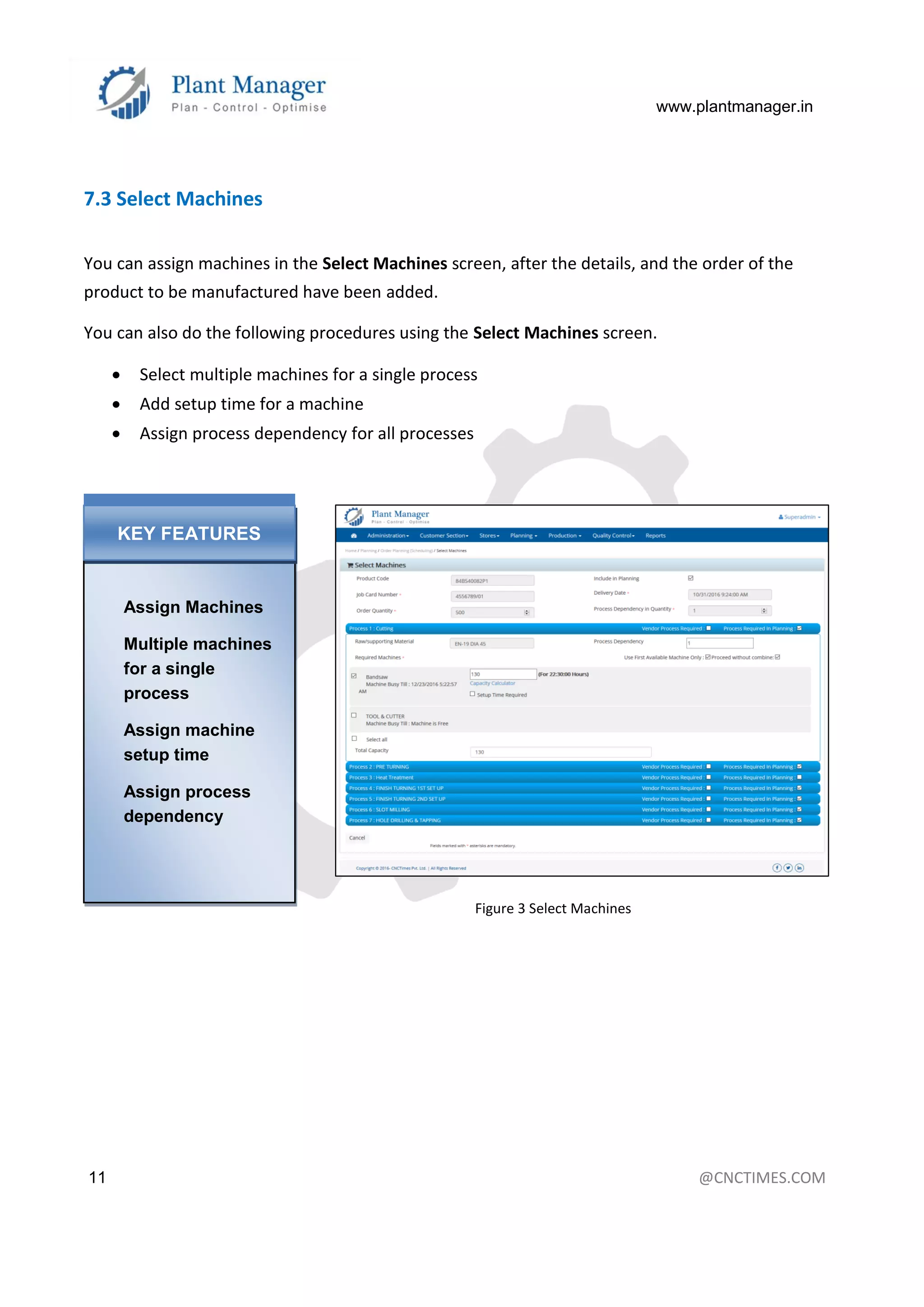 www.plantmanager.in
11 @CNCTIMES.COM
7.3 Select Machines
You can assign machines in the Select Machines screen, after the details, and the order of the
product to be manufactured have been added.
You can also do the following procedures using the Select Machines screen.
 Select multiple machines for a single process
 Add setup time for a machine
 Assign process dependency for all processes
Figure 3 Select Machines
Assign Machines
Multiple machines
for a single
process
Assign machine
setup time
Assign process
dependency
KEY FEATURES
 