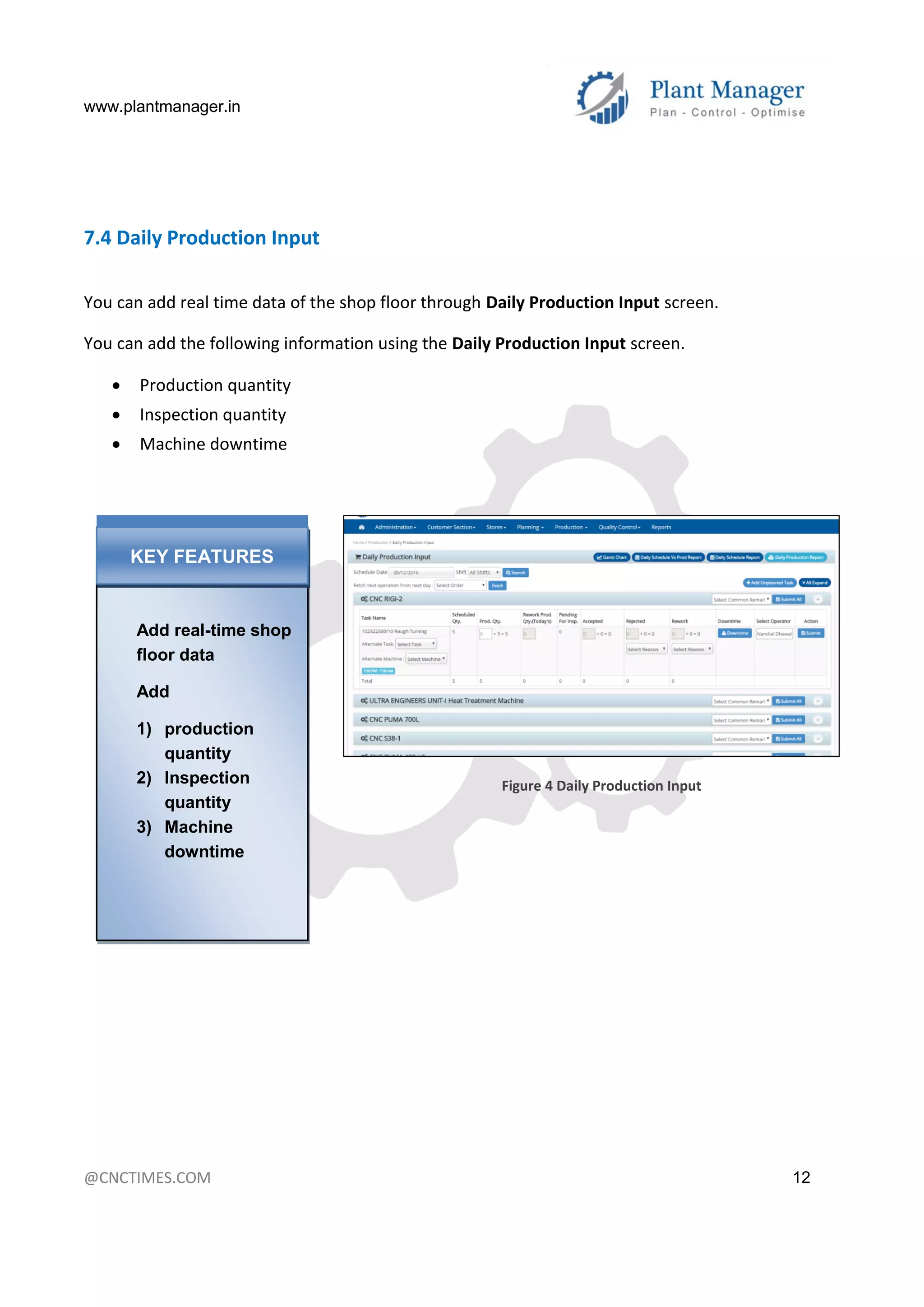 www.plantmanager.in
@CNCTIMES.COM 12
7.4 Daily Production Input
You can add real time data of the shop floor through Daily Production Input screen.
You can add the following information using the Daily Production Input screen.
 Production quantity
 Inspection quantity
 Machine downtime
Figure 4 Daily Production Input
Add real-time shop
floor data
Add
1) production
quantity
2) Inspection
quantity
3) Machine
downtime
KEY FEATURES
 