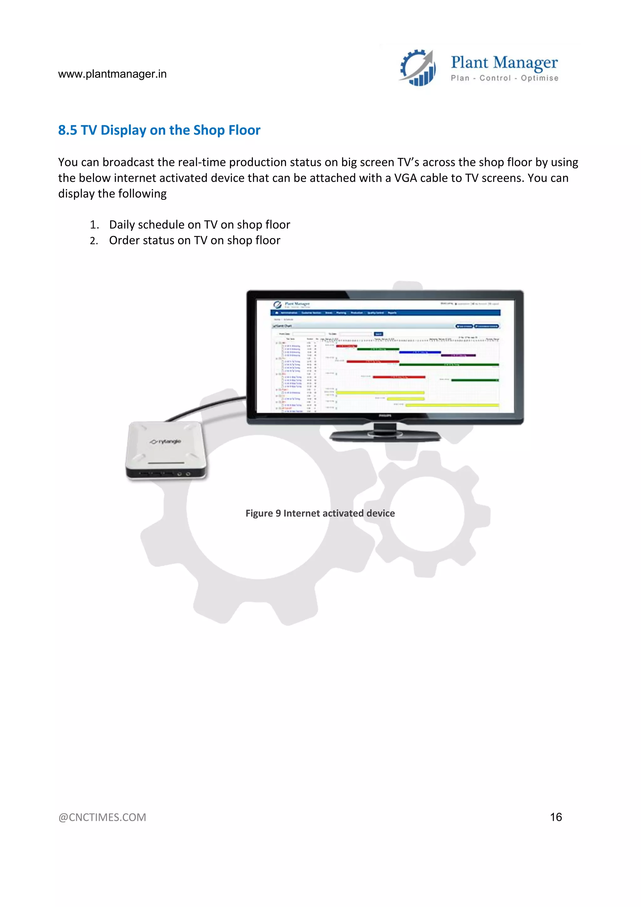 www.plantmanager.in
@CNCTIMES.COM 16
8.5 TV Display on the Shop Floor
You can broadcast the real-time production status on big screen TV’s across the shop floor by using
the below internet activated device that can be attached with a VGA cable to TV screens. You can
display the following
1. Daily schedule on TV on shop floor
2. Order status on TV on shop floor
Figure 9 Internet activated device
 