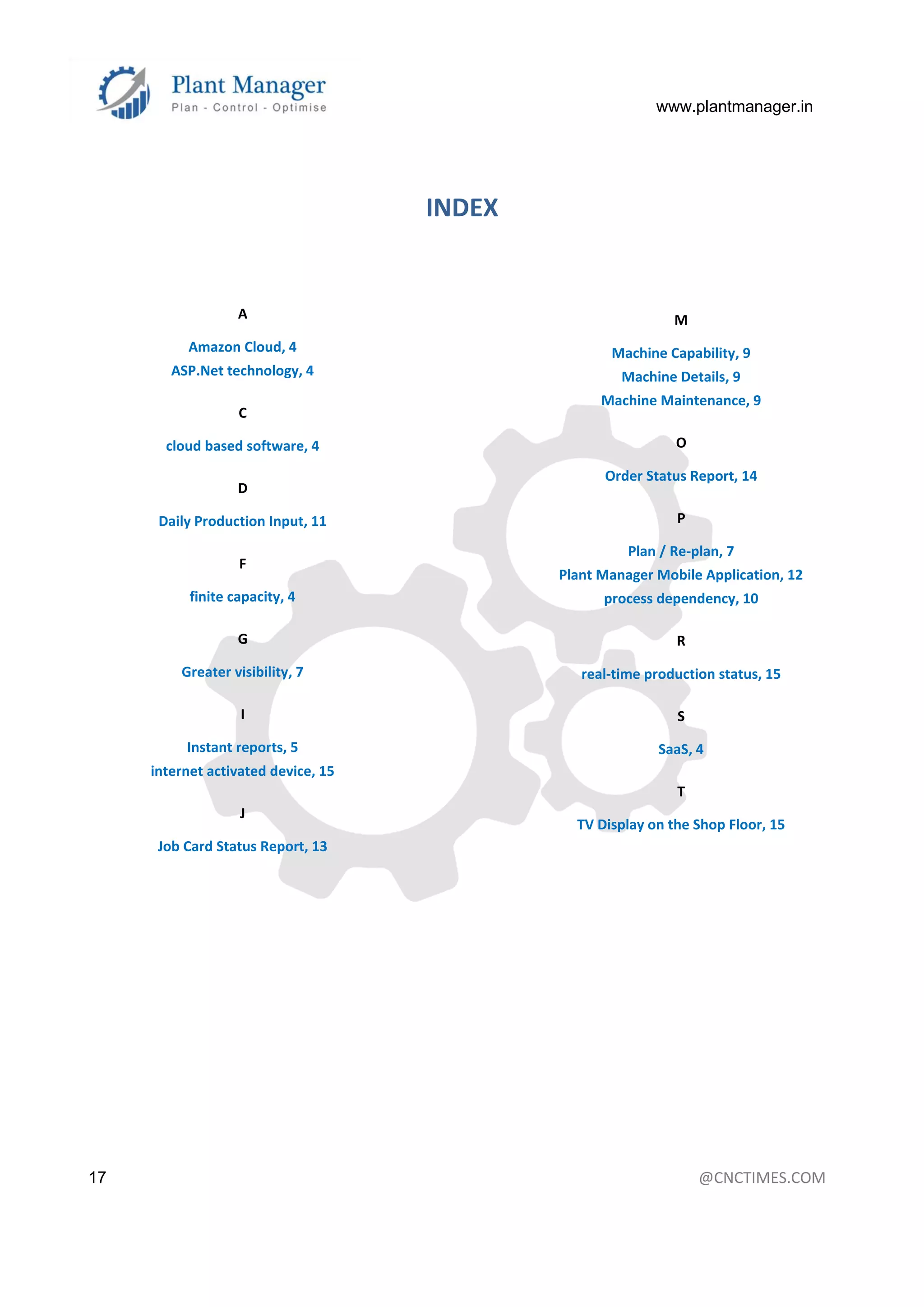 www.plantmanager.in
17 @CNCTIMES.COM
INDEX
A
Amazon Cloud, 4
ASP.Net technology, 4
C
cloud based software, 4
D
Daily Production Input, 11
F
finite capacity, 4
G
Greater visibility, 7
I
Instant reports, 5
internet activated device, 15
J
Job Card Status Report, 13
M
Machine Capability, 9
Machine Details, 9
Machine Maintenance, 9
O
Order Status Report, 14
P
Plan / Re-plan, 7
Plant Manager Mobile Application, 12
process dependency, 10
R
real-time production status, 15
S
SaaS, 4
T
TV Display on the Shop Floor, 15
 