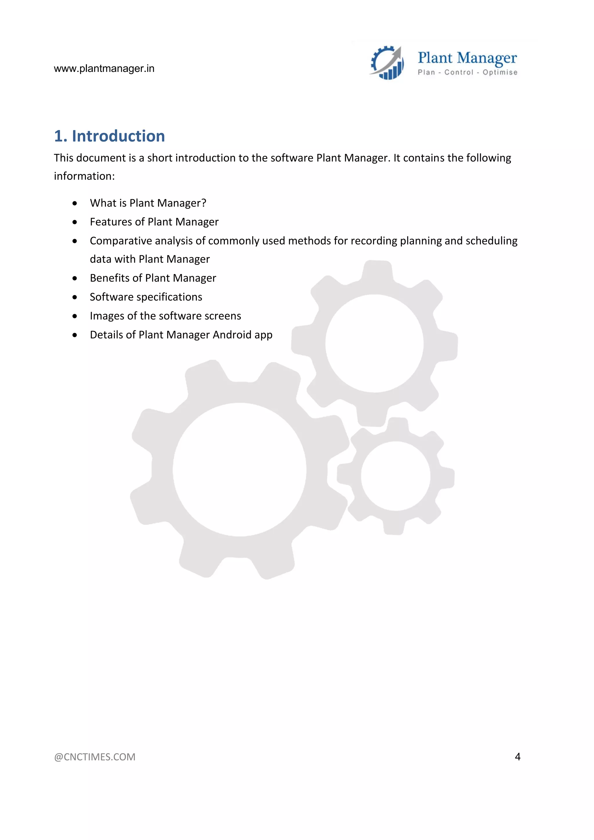 www.plantmanager.in
@CNCTIMES.COM 4
1. Introduction
This document is a short introduction to the software Plant Manager. It contains the following
information:
 What is Plant Manager?
 Features of Plant Manager
 Comparative analysis of commonly used methods for recording planning and scheduling
data with Plant Manager
 Benefits of Plant Manager
 Software specifications
 Images of the software screens
 Details of Plant Manager Android app
 