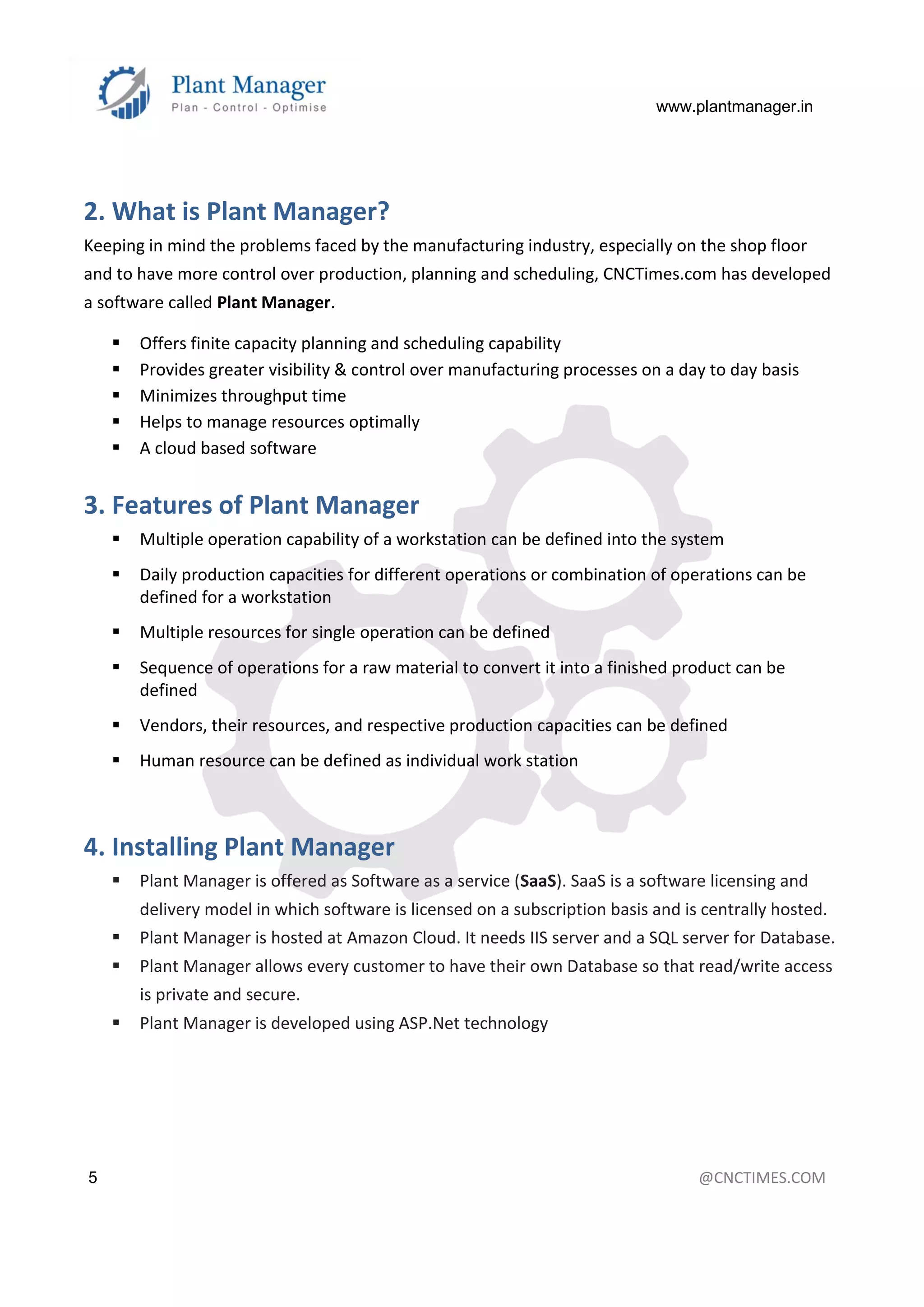 www.plantmanager.in
5 @CNCTIMES.COM
2. What is Plant Manager?
Keeping in mind the problems faced by the manufacturing industry, especially on the shop floor
and to have more control over production, planning and scheduling, CNCTimes.com has developed
a software called Plant Manager.
 Offers finite capacity planning and scheduling capability
 Provides greater visibility & control over manufacturing processes on a day to day basis
 Minimizes throughput time
 Helps to manage resources optimally
 A cloud based software
3. Features of Plant Manager
 Multiple operation capability of a workstation can be defined into the system
 Daily production capacities for different operations or combination of operations can be
defined for a workstation
 Multiple resources for single operation can be defined
 Sequence of operations for a raw material to convert it into a finished product can be
defined
 Vendors, their resources, and respective production capacities can be defined
 Human resource can be defined as individual work station
4. Installing Plant Manager
 Plant Manager is offered as Software as a service (SaaS). SaaS is a software licensing and
delivery model in which software is licensed on a subscription basis and is centrally hosted.
 Plant Manager is hosted at Amazon Cloud. It needs IIS server and a SQL server for Database.
 Plant Manager allows every customer to have their own Database so that read/write access
is private and secure.
 Plant Manager is developed using ASP.Net technology
 