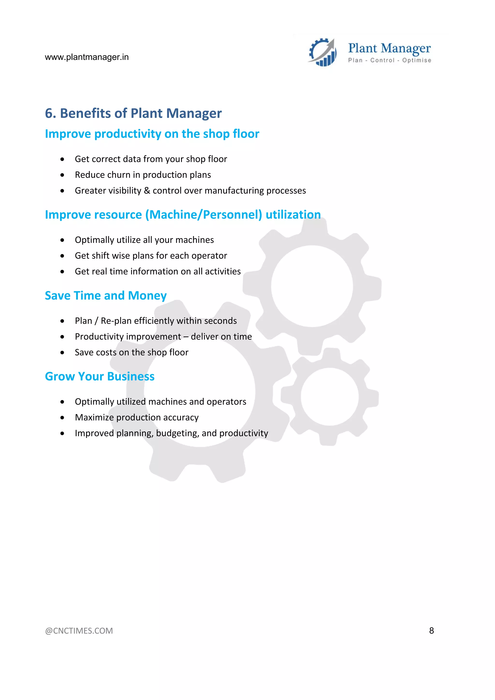 www.plantmanager.in
@CNCTIMES.COM 8
6. Benefits of Plant Manager
Improve productivity on the shop floor
 Get correct data from your shop floor
 Reduce churn in production plans
 Greater visibility & control over manufacturing processes
Improve resource (Machine/Personnel) utilization
 Optimally utilize all your machines
 Get shift wise plans for each operator
 Get real time information on all activities
Save Time and Money
 Plan / Re-plan efficiently within seconds
 Productivity improvement – deliver on time
 Save costs on the shop floor
Grow Your Business
 Optimally utilized machines and operators
 Maximize production accuracy
 Improved planning, budgeting, and productivity
 
