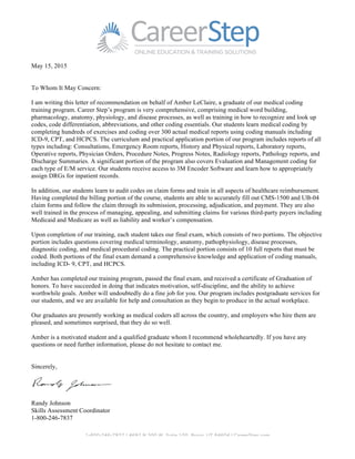 1-800-246-7837 | 4692 N 300 W, Suite 100, Provo, UT 84604 | CareerStep.com
May 15, 2015
To Whom It May Concern:
I am writing this letter of recommendation on behalf of Amber LeClaire, a graduate of our medical coding
training program. Career Step’s program is very comprehensive, comprising medical word building,
pharmacology, anatomy, physiology, and disease processes, as well as training in how to recognize and look up
codes, code differentiation, abbreviations, and other coding essentials. Our students learn medical coding by
completing hundreds of exercises and coding over 300 actual medical reports using coding manuals including
ICD-9, CPT, and HCPCS. The curriculum and practical application portion of our program includes reports of all
types including: Consultations, Emergency Room reports, History and Physical reports, Laboratory reports,
Operative reports, Physician Orders, Procedure Notes, Progress Notes, Radiology reports, Pathology reports, and
Discharge Summaries. A significant portion of the program also covers Evaluation and Management coding for
each type of E/M service. Our students receive access to 3M Encoder Software and learn how to appropriately
assign DRGs for inpatient records.
In addition, our students learn to audit codes on claim forms and train in all aspects of healthcare reimbursement.
Having completed the billing portion of the course, students are able to accurately fill out CMS-1500 and UB-04
claim forms and follow the claim through its submission, processing, adjudication, and payment. They are also
well trained in the process of managing, appealing, and submitting claims for various third-party payers including
Medicaid and Medicare as well as liability and worker’s compensation.
Upon completion of our training, each student takes our final exam, which consists of two portions. The objective
portion includes questions covering medical terminology, anatomy, pathophysiology, disease processes,
diagnostic coding, and medical procedural coding. The practical portion consists of 10 full reports that must be
coded. Both portions of the final exam demand a comprehensive knowledge and application of coding manuals,
including ICD- 9, CPT, and HCPCS.
Amber has completed our training program, passed the final exam, and received a certificate of Graduation of
honors. To have succeeded in doing that indicates motivation, self-discipline, and the ability to achieve
worthwhile goals. Amber will undoubtedly do a fine job for you. Our program includes postgraduate services for
our students, and we are available for help and consultation as they begin to produce in the actual workplace.
Our graduates are presently working as medical coders all across the country, and employers who hire them are
pleased, and sometimes surprised, that they do so well.
Amber is a motivated student and a qualified graduate whom I recommend wholeheartedly. If you have any
questions or need further information, please do not hesitate to contact me.
Sincerely,
Randy Johnson
Skills Assessment Coordinator
1-800-246-7837
 