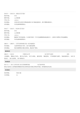 2010/9 -- 2010/10 ：QB2252 芯片设计
软件环境： UNIX
硬件环境： sun 服务器
开发工具： cadence
项目描述： 本项目是全定制专用集成电路 DC-DC 集成电路设计，属于模数电路设计。
责任描述： 负责电路和版图部分。
2010/7 -- 2010/8 ：PE5256 芯片设计
软件环境： UNIX
硬件环境： sun 服务器
开发工具： cadence
项目描述： 根据客户和市场需求，公司新开发的一个开关电源模拟集成电路芯片。主要用于消费电子的电源模块。
责任描述： 负责电路和版图部分。
2008/6 -- 2009/9 ：大学生科研训练计划—本安电源设计
项目描述： 完成导师的设计项目，设计电源电路图。
责任描述： 保证电路图的正确以及优化，满足客户要求。
教育经历
2006/9 -- 2010/6 中国矿业大学 电子科学与技术 本科
主修课程： 模拟电子技术； 数字电子技术； 信号与系统； 通信原理； 微机原理； 半导体物理与器件； 集成电路设计； SOPC 系
统设计； 嵌入式系统； DSP 系统设计。
培训经历
2011/11 -- 2011/12 哈尔滨工业大学深圳研究院 电子技术培训
将电子技术在工业和通讯领域的应用以及研发设计的重点和技术考虑，如何提供技术支持。
语言能力
英语等级： 英语六级
日语等级： 无
 