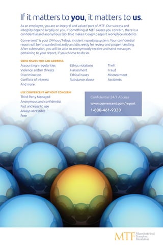 If it matters to you, it matters to us.
As an employee, you are an integral and valued part of MTF. Our success and
integrity depend largely on you. If something at MTF causes you concern, there is a
confidential and anonymous tool that makes it easy to report workplace incidents.
Convercent™
is your 24-hour/7-days, incident reporting system. Your confidential
report will be forwarded instantly and discreetly for review and proper handling.
After submission, you will be able to anonymously receive and send messages
pertaining to your report, if you choose to do so.
SOME ISSUES YOU CAN ADDRESS:
Accounting irregularities	 Ethics violations	 Theft
Violence and/or threats	 Harassment	 Fraud
Discrimination	 Ethical issues	 Mistreatment
Conflicts of interest	 Substance abuse	 Accidents
And more
USE CONVERCENT WITHOUT CONCERN!
Third Party Managed
Anonymous and confidential
Fast and easy to use
Always accessible
Free
Confidential 24/7 Access
www.convercent.com/report
1-800-461-9330
 