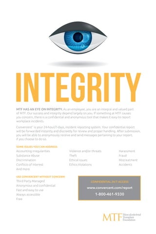integrityMTF HAS AN EYE ON INTEGRITY. As an employee, you are an integral and valued part
of MTF. Our success and integrity depend largely on you. If something at MTF causes
you concern, there is a confidential and anonymous tool that makes it easy to report
workplace incidents.
Convercent™
is your 24-hour/7-days, incident reporting system. Your confidential report
will be forwarded instantly and discreetly for review and proper handling. After submission,
you will be able to anonymously receive and send messages pertaining to your report,
if you choose to do so.
SOME ISSUES YOU CAN ADDRESS:
Accounting irregularities	 Violence and/or threats	 Harassment
Substance Abuse	 Theft	 Fraud
Discrimination	 Ethical issues	 Mistreatment
Conflicts of interest	 Ethics Violations	 Accidents
And more
USE CONVERCENT WITHOUT CONCERN!
Third Party Managed
Anonymous and confidential
Fast and easy to use
Always accessible
Free
CONFIDENTIAL 24/7 ACCESS
www.convercent.com/report
1-800-461-9330
 